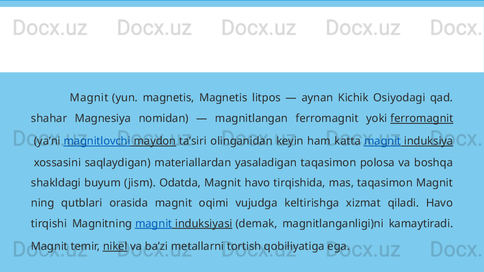                 Magnit  (yun.  magnetis,  Magnetis  litpos  —  aynan  Kichik  Osiyodagi  qad. 
shahar  Magnesiya  nomidan)  —  magnitlangan  ferromagnit  yoki  ferromagnit
 (yaʼni  magnitlovchi   maydon  taʼsiri  olinganidan  keyin  ham  katta  magnit   induksiya
 xossasini  saqlaydigan)  materiallardan  yasaladigan  taqasimon  polosa  va  boshqa 
shakldagi  buyum  (jism).  Odatda,  Magnit  havo  tirqishida,  mas,  taqasimon  Magnit 
ning  qutblari  orasida  magnit  oqimi  vujudga  keltirishga  xizmat  qiladi.  Havo 
tirqishi  Magnitning  magnit   induksiyasi  (demak,  magnitlanganligi)ni  kamaytiradi. 
Magnit temir,  nikel  va baʼzi metallarni tortish qobiliyatiga ega. 