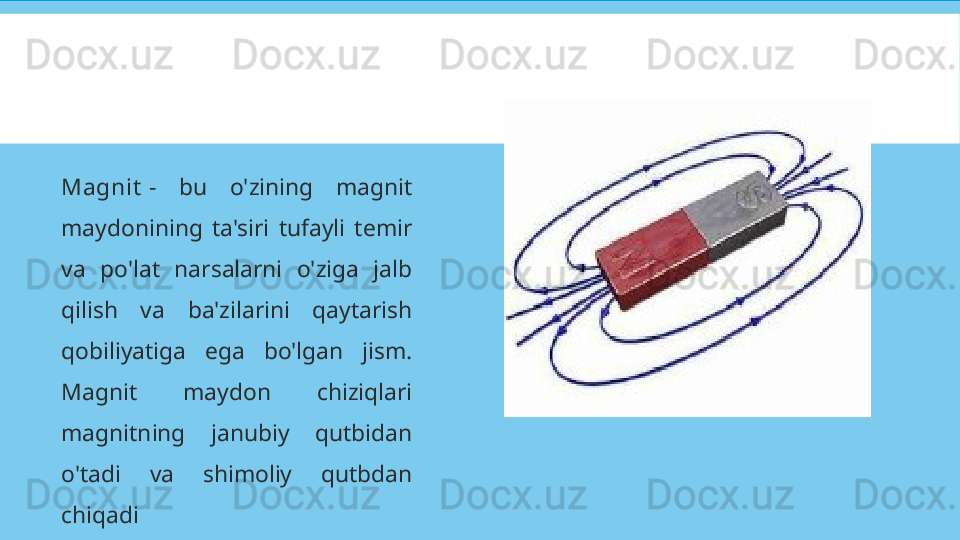 Magnit  -  bu  o'zining  magnit 
maydonining  ta'siri  tufayli  temir 
va  po'lat  narsalarni  o'ziga  jalb 
qilish  va  ba'zilarini  qaytarish 
qobiliyatiga  ega  bo'lgan  jism. 
Magnit  maydon  chiziqlari 
magnitning  janubiy  qutbidan 
o'tadi  va  shimoliy  qutbdan 
chiqadi   