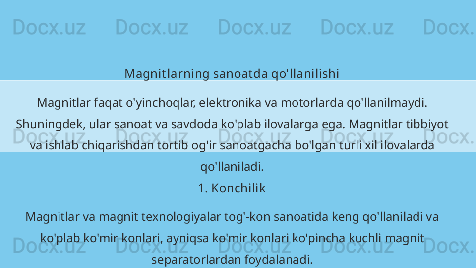 Magnit larning sanoat da qo'llanilishi
Magnitlar faqat o'yinchoqlar, elektronika va motorlarda qo'llanilmaydi. 
Shuningdek, ular sanoat va savdoda ko'plab ilovalarga ega. Magnitlar tibbiyot 
va ishlab chiqarishdan tortib og'ir sanoatgacha bo'lgan turli xil ilovalarda 
qo'llaniladi.
1. Konchilik
Magnitlar va magnit texnologiyalar tog'-kon sanoatida keng qo'llaniladi va 
ko'plab ko'mir konlari, ayniqsa ko'mir konlari ko'pincha kuchli magnit 
separatorlardan foydalanadi. 