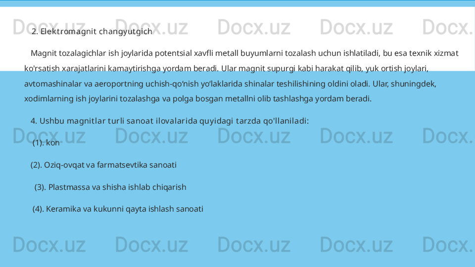 
2. Elek t romagnit  changy ut gich
    Magnit tozalagichlar ish joylarida potentsial xavfli metall buyumlarni tozalash uchun ishlatiladi, bu esa texnik xizmat 
ko'rsatish xarajatlarini kamaytirishga yordam beradi. Ular magnit supurgi kabi harakat qilib, yuk ortish joylari, 
avtomashinalar va aeroportning uchish-qo‘nish yo‘laklarida shinalar teshilishining oldini oladi. Ular, shuningdek, 
xodimlarning ish joylarini tozalashga va polga bosgan metallni olib tashlashga yordam beradi.
    4.  Ushbu m agnit lar t urli sanoat  ilov al arida quy idagi t arzda qo'llanil adi :
     (1). kon
    (2). Oziq-ovqat va farmatsevtika sanoati
      (3). Plastmassa va shisha ishlab chiqarish
     (4). Keramika va kukunni qayta ishlash sanoati 