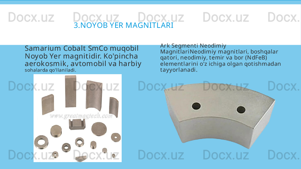 3.N OYOB Y ER MAGN ITLA RI  
Samarium Cobalt  SmCo muqobil 
N oy ob Yer magnit idir. Ko'pincha 
aerok osm ik , av t om obil v a harbiy  
sohalarda qo'llaniladi. A rk  Segment i N eodimiy  
Magnit lariN eodimiy  magnit lari, boshqalar 
qat ori, neodimiy, t emir v a bor (N dFeB) 
element larini o'z ichiga olgan qot ishmadan 
t ay y orlanadi.  