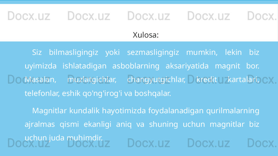 Xulosa:
Siz  bilmasligingiz  yoki  sezmasligingiz  mumkin,  lekin  biz 
uyimizda  ishlatadigan  asboblarning  aksariyatida  magnit  bor. 
Masalan,  muzlatgichlar,  changyutgichlar,  kredit  kartalari, 
telefonlar, eshik qo'ng'irog'i va boshqalar.
Magnitlar  kundalik  hayotimizda  foydalanadigan  qurilmalarning 
ajralmas  qismi  ekanligi  aniq  va  shuning  uchun  magnitlar  biz 
uchun juda muhimdir. 