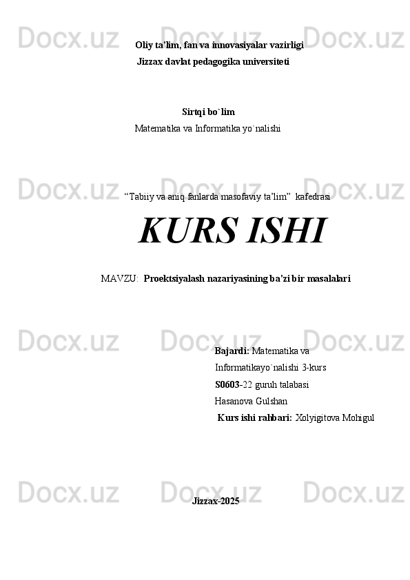                               Oliy   ta'lim,   fan   va   innovasiyalar   vazirligi 
                          Jizzax davlat pedagogika universiteti
Sirtqi bo`lim
Matematika va Informatika yo`nalishi
“Tabiiy va aniq fanlarda masofaviy ta’lim”    kafedrasi
KURS  ISHI
MAVZU:   Proеktsiyalash nazariyasining ba'zi bir masalalari
Bajardi:   Matematika va 
Informatikayo`nalishi 3-kurs 
S0603- 22 guruh talabasi 
Hasanova Gulshan
                                                                  Kurs   ishi   rahbari:   Xolyigitova Mohigul
                            Jizzax- 2025 