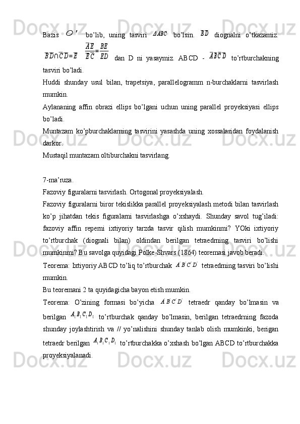 Bazis  O	'   bo’lib,   uning   tasviri  	ΔABC   bo’lsin.  	BD   diognalni   o’tkazamiz.	
BD∩C	D=	E
 	
AE
EC
=	BE
ED   dan   D   ni   yasaymiz.   ABCD   -  	ABCD   to’rtburchakning
tasviri bo’ladi. 
Huddi   shunday   usul   bilan,   trapetsiya,   parallelogramm   n-burchaklarni   tasvirlash
mumkin.
Aylananing   affin   obrazi   ellips   bo’lgani   uchun   uning   parallel   proyeksiyasi   ellips
bo’ladi.
Muntazam   ko’pburchaklarning   tasvirini   yasashda   uning   xossalaridan   foydalanish
darkor.
Mustaqil muntazam oltiburchakni tasvirlang.
7-ma’ruza. 
Fazoviy figuralarni tasvirlash. Ortogonal proyeksiyalash. 
Fazoviy figuralarni biror tekislikka parallel proyeksiyalash metodi bilan tasvirlash
ko’p   jihatdan   tekis   figuralarni   tasvirlashga   o’xshaydi.   Shunday   savol   tug’iladi:
fazoviy   affin   reperni   ixtiyoriy   tarzda   tasvir   qilish   mumkinmi?   YOki   ixtiyoriy
to’rtburchak   (diognali   bilan)   oldindan   berilgan   tetraedrning   tasviri   bo’lishi
mumkinmi? Bu savolga quyidagi Polke-Shvars (1864) teoremasi javob beradi.
Teorema: Ixtiyoriy ABCD to’liq to’rtburchak 	
A'B'C'D'  tetraedrning tasviri bo’lishi
mumkin.
Bu teoremani 2 ta quyidagicha bayon etish mumkin.
Teorema:   O’zining   formasi   bo’yicha  	
A'B'C'D'   tetraedr   qanday   bo’lmasin   va
berilgan  	
A1B1C1D1   to’rtburchak   qanday   bo’lmasin,   berilgan   tetraedrning   fazoda
shunday   joylashtirish   va   //   yo’nalishini   shunday   tanlab   olish   mumkinki,   berigan
tetraedr berilgan  
A1B1C1D1   to’rtburchakka o’xshash bo’lgan ABCD to’rtburchakka
proyeksiyalanadi. 