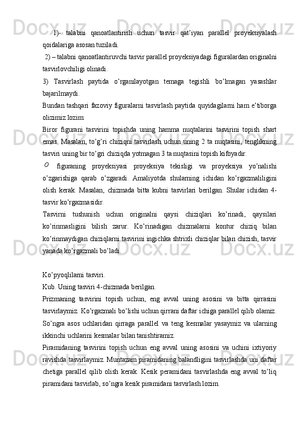     1)-   talabni   qanoatlantirish   uchun   tasvir   qat’iyan   parallel   proyeksiyalash
qoidalariga asosan tuziladi.
 2) – talabni qanoatlantiruvchi tasvir parallel proyeksiyadagi figuralardan originalni
tasvirlovchiligi olinadi.
3)   Tasvirlash   paytida   o’rganilayotgan   temaga   tegishli   bo’lmagan   yasashlar
bajarilmaydi. 
Bundan tashqari fazoviy figuralarni tasvirlash paytida quyidagilarni ham e’tiborga
olizimiz lozim: 
Biror   figurani   tasvirini   topishda   uning   hamma   nuqtalarini   tasvirini   topish   shart
emas. Masalan, to’g’ri chiziqni tasvirlash uchun uning 2 ta nuqtasini, tenglikning
tasviri uning bir to’gri chiziqda yotmagan 3 ta nuqtasini topish kifoyadir.O
  figuraning   proyeksiyasi   proyeksiya   tekisligi   va   proyeksiya   yo’nalishi
o’zgarishiga   qarab   o’zgaradi.   Amaliyotda   shularning   ichidan   ko’rgazmaliligini
olish   kerak.   Masalan,   chizmada   bitta   kubni   tasvirlari   berilgan.   Shular   ichidan   4-
tasvir ko’rgazmasidir.
Tasvirni   tushunish   uchun   originalni   qaysi   chiziqlari   ko’rinadi,   qaysilari
ko’rinmasligini   bilish   zarur.   Ko’rinadigan   chizmalarni   kontur   chiziq   bilan
ko’rinmaydigan chiziqlarni tasvirini ingichka shtrixli chiziqlar bilan chizish, tasvir
yanada ko’rgazmali bo’ladi.
Ko’pyoqlilarni tasviri.
Kub. Uning tasviri 4-chizmada berilgan.
Prizmaning   tasvirini   topish   uchun,   eng   avval   uning   asosini   va   bitta   qirrasini
tasvirlaymiz. Ko’rgazmali bo’lishi uchun qirrani daftar ichiga parallel qilib olamiz.
So’ngra   asos   uchlaridan   qirraga   parallel   va   teng   kesmalar   yasaymiz   va   ularning
ikkinchi uchlarini kesmalar bilan tanishtiramiz. 
Piramidaning   tasvirini   topish   uchun   eng   avval   uning   asosini   va   uchini   ixtiyoriy
ravishda tasvirlaymiz. Muntazam piramidaning balandligini tasvirlashda uni daftar
chetiga   parallel   qilib   olish   kerak.   Kesik   peramidani   tasvirlashda   eng   avval   to’liq
piramidani tasvirlab, so’ngra kesik piramidani tasvirlash lozim.  