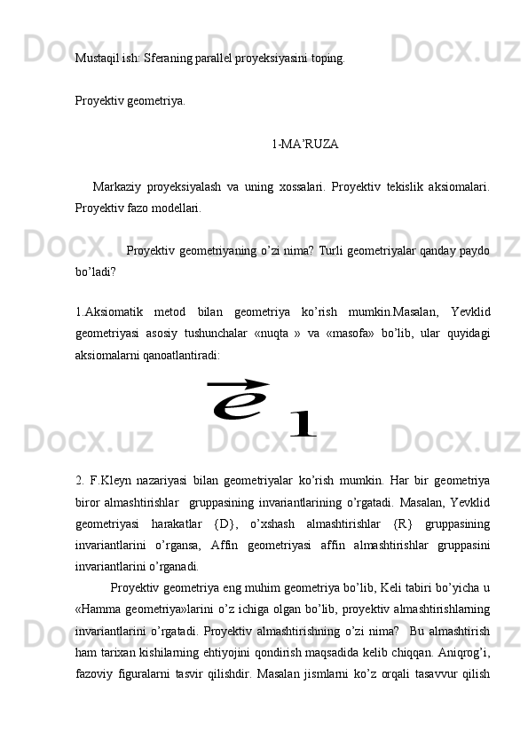 Mustaqil ish: Sferaning parallel proyeksiyasini toping.
Proyektiv geometriya.
                                                               1-MA’RUZA
      Markaziy   proyeksiyalash   va   uning   xossalari.   Proyektiv   tekislik   aksiomalari.
Proyektiv fazo modellari. 
                         Proyektiv geometriyaning o’zi nima? Turli geometriyalar qanday paydo
bo’ladi?
              
1.Aksiomatik   metod   bilan   geometriya   ko’rish   mumkin.Masalan,   Yevklid
geometriyasi   asosiy   tushunchalar   «nuqta   »   va   «masofa»   bo’lib,   ular   quyidagi
aksiomalarni qanoatlantiradi:
                             ⃗e	
1  
2.   F.Kleyn   nazariyasi   bilan   geometriyalar   ko’rish   mumkin.   Har   bir   geometriya
biror   almashtirishlar     gruppasining   invariantlarining   o’rgatadi.   Masalan,   Yevklid
geometriyasi   harakatlar   {D},   o’xshash   almashtirishlar   {R}   gruppasining
invariantlarini   o’rgansa,   Affin   geometriyasi   affin   almashtirishlar   gruppasini
invariantlarini o’rganadi. 
                 Proyektiv geometriya eng muhim geometriya bo’lib, Keli tabiri bo’yicha u
«Hamma  geometriya»larini  o’z  ichiga  olgan  bo’lib,  proyektiv  almashtirishlarning
invariantlarini   o’rgatadi.   Proyektiv   almashtirishning   o’zi   nima?     Bu   almashtirish
ham tarixan kishilarning ehtiyojini qondirish maqsadida kelib chiqqan. Aniqrog’i,
fazoviy   figuralarni   tasvir   qilishdir.   Masalan   jismlarni   ko’z   orqali   tasavvur   qilish 