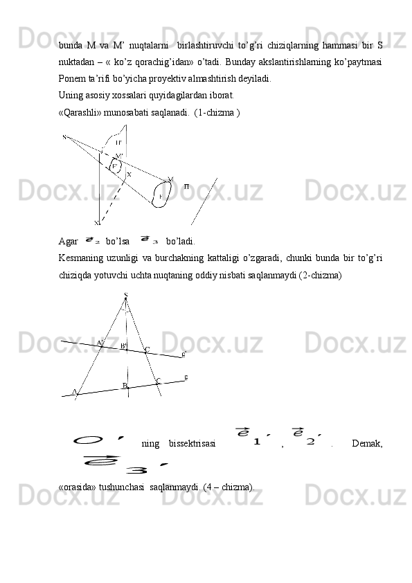 bunda   M   va   M’   nuqtalarni     birlashtiruvchi   to’g’ri   chiziqlarning   hammasi   bir   S
nuktadan  – «  ko’z  qorachig’idan»  o’tadi.  Bunday  akslantirishlarning  ko’paytmasi
Ponem ta’rifi bo’yicha proyektiv almashtirish deyiladi. 
Uning asosiy xossalari quyidagilardan iborat. 
«Qarashli» munosabati saqlanadi.  (1-chizma )
Agar ⃗e	2 bo’lsa  	⃗e	3 bo’ladi.
Kesmaning   uzunligi   va   burchakning   kattaligi   o’zgaradi,   chunki   bunda   bir   to’g’ri
chiziqda yotuvchi uchta nuqtaning oddiy nisbati saqlanmaydi (2-chizma)	
O	'
ning   bissektrisasi  	⃗e	
1	' ,	⃗e	
2	' .     Demak,	
⃗e	
3	'
«orasida» tushunchasi  saqlanmaydi. (4 – chizma). 