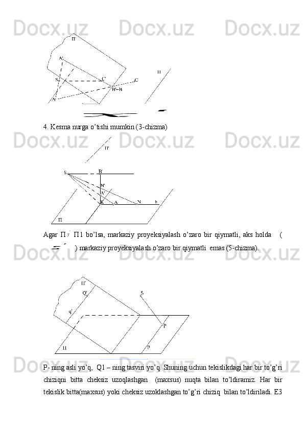  x	'
 
4. Kesma nurga o’tishi mumkin (3-chizma) 
Agar   П	
y'   П1   bo’lsa,   markaziy   proyeksiyalash   o’zaro   bir   qiymatli,   aks   holda       (	
z	'
) markaziy proyeksiyalash o’zaro bir qiymatli  emas (5-chizma). 
Р- ning asli yo’q,  Q1 – ning tasviri yo’q. Shuning uchun tekislikdagi har bir to’g’ri
chiziqni   bitta   cheksiz   uzoqlashgan     (maxsus)   nuqta   bilan   to’ldiramiz.   Har   bir
tekislik bitta(maxsus) yoki cheksiz uzoklashgan to’g’ri chiziq  bilan to’ldiriladi. E3 