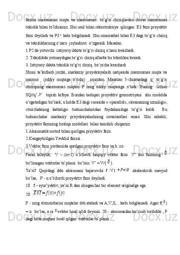 fazoni   maxsusmas   nuqta   va   maxsusmas     to’g’ri   chiziqlardan   iborat   maxsusmas
tekislik bilan to’ldiramiz.  Shu usul bilan rekostruksiya  qilingan  E3 fazo proyektiv
fazo deyiladi va   Р 3x   kabi belgilanadi. Shu munosabat bilan E3 dagi to’g’ri chiziq
va tekisliklarning o’zaro  joylashuvi  o’zgaradi. Masalan
1  Р 2 da yotuvchi  ixtiyoriy ikkita to’g’ri chiziq o’zaro kesishadi. 
2. Tekislikda yotmaydigan to’g’ri chiziq albatta bu tekislikni kesadi.
3. Ixtiyoriy ikkita tekislik to’g’ri chiziq  bo’yicha kesishadi
Shuni   ta’kidlash   joizki,   markaziy   proyeksiyalash   natijasida   maxsusmas   nuqta   va
maxsus     (oddiy   nuqtaga   o’tishi)     mumkin.   Masalan   5-chizmadagi   q’   to’g’ri
chiziqning   maxsusmas   nuqtasi   P   ning   oddiy   nuqtasiga   o’tadi.   Buning     uchun
SQ//q’	
y   topish   kifoya.   Bundan   tashqari   proyektiv   geometriyani     shu   modelda
o’rgatadigan bo’lsak, u holda E3 dagi «orasida » «parallel», «kesmaning uzunligi»,
«burchakning   kattaligi»   tushunchalaridan   foydalanishga   to’g’ri   keldi.     Bu
tushunchalar   markaziy   proyeksiyalashning   invariantlari   emas.   Shu   sababli,
proyektiv fazoning boshqa modellari  bilan tanishib chiqamiz. 
1.Aksiomatik metod bilan qurilgan proyektiv fazo.
2.Kengaytirilgan Yevklid fazosi .
3.Vektor fazo yordamida qurilgan proyektiv fazo va h. zo.
Faraz   kilaylik,     V   –   (n+1)   o’lchovli   haqiqiy   vektor   fazo     V’   shu   fazoning	
zО
bo’lmagan vektorlar to’plami  bo’lsin  V’ = V/{	
О }.
Ta’rif:   Quyidagi   ikki   aksiomani   bajaruvchi   f   :V1	
→	P≠	∅   akslantirish   mavjud
bo’lsa,   P - n o’lchovli proyektiv fazo deyiladi.
10   f – syur’yektiv, ya’ni R dan olingan har bir element originalga ega.
20  	
X	//Y⇔	f(x)=	f(y)
P - ning elementlarini nuqtalar deb ataladi va A,V,S,... kabi belgilanadi. Agar f(	
х )
= x   bo’lsa, x ni 	
x vektor hosil qildi deymiz. 20 -  aksiomadan ko’rinib turibdiki ,  Р
dagi bitta nuqtani hosil qilgan  vektorlar to’plami  