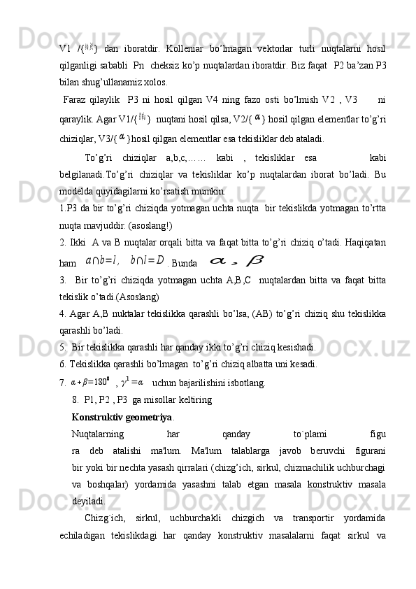 V1   /{A∈a,B∈b }   dan   iboratdir.   Kolleniar   bo’lmagan   vektorlar   turli   nuqtalarni   hosil
qilganligi sababli    Р n   cheksiz ko’p nuqtalardan iboratdir. Biz faqat    Р 2 ba’zan   Р 3
bilan shug’ullanamiz xolos.
  Faraz   qilaylik     Р 3   ni   hosil   qilgan   V4   ning   fazo   osti   bo’lmish   V2   ,   V3           ni
qaraylik. Agar V1/{	
D∉a }  nuqtani hosil qilsa, V2/{	α } hosil qilgan elementlar to’g’ri
chiziqlar, V3/{	
α }hosil qilgan elementlar esa tekisliklar deb ataladi. 
To’g’ri   chiziqlar   a,b,с,……   kabi   ,   tekisliklar   esa     kabi
belgilanadi.To’g’ri   chiziqlar   va   tekisliklar   ko’p   nuqtalardan   iborat   bo’ladi.   Bu
modelda quyidagilarni ko’rsatish mumkin. 
1.Р3 da bir to’g’ri chiziqda yotmagan uchta nuqta   bir tekislikda yotmagan to’rtta
nuqta mavjuddir. (asoslang!)
2. Ikki   A va B nuqtalar orqali bitta va faqat bitta to’g’ri chiziq o’tadi. Haqiqatan
ham   	
a∩	b=	l,	b∩	l=	D . Bunda 	α	,	β  
3.     Bir   to’g’ri   chiziqda   yotmagan   uchta   A,В,С     nuqtalardan   bitta   va   faqat   bitta
tekislik o’tadi.(Asoslang) 
4. Agar A,В nuktalar tekislikka qarashli bo’lsa, (AВ) to’g’ri chiziq shu tekislikka
qarashli bo’ladi. 
5.  Bir tekislikka qarashli har qanday ikki to’g’ri chiziq kesishadi. 
6. Tekislikka qarashli bo’lmagan  to’g’ri chiziq albatta uni kesadi. 
7. 	
α+β=180	0  , 	γ1=	α   uchun bajarilishini isbotlang. 
8.  P1, P2 , P3  ga misollar keltiring  
Konstruktiv g е om е triya . 
Nuqtalarning   har   qanday   to`plami   figu
ra   d е b   atalishi   ma'lum.   Ma'lum   talablarga   javob   b е ruvchi   figurani
bir yoki bir n е chta yasash qirralari (chizg’ich, sirkul, chizmachilik uchburchagi
va   boshqalar)   yordamida   yasashni   talab   etgan   masala   konstruk tiv   masala
d е yiladi.
Chizg`ich,   sirkul,   uchburchakli   chizgich   va   transportir   yordamida
еchiladigan   tеkislikdagi   har   qanday   konstruktiv   masalalarni   faqat   sir kul   va 