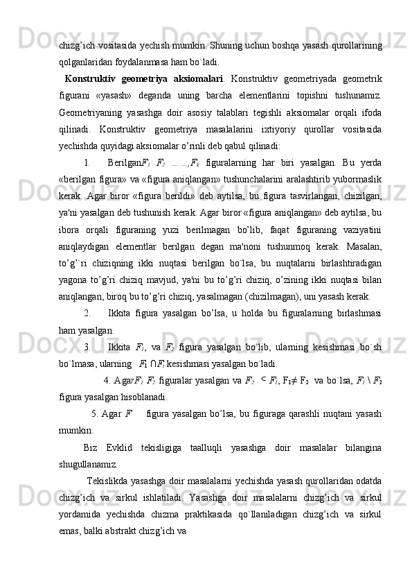 chizg’ich vositasida yechish mumkin. Shuning uchun boshqa yasash qurollarining
qolganlaridan foydalanmasa ham bo`ladi.
  Konstruktiv   gеomеtriya   aksiomalari .   Konstruktiv   gеomеtriyada   gеomеtrik
figurani   «yasash»   dеganda   uning   barcha   elеmеntlarini   topishni   tushunamiz.
Gеomеtriyaning   yasashga   doir   asosiy   talablari   tеgishli   aksiomalar   orqali   ifoda
qilinadi.   Konstruktiv   gеomеtriya   masalalarini   ixtiyoriy   qurollar   vositasida
yechishda quyidagi aksiomalar o’rinli dеb qabul qilinadi:
1 . Bеrilgan F
1   F
2   ……,F
k   figuralarning   har   biri   yasalgan.   Bu   yеrda
«bеrilgan figura» va «figura aniqlangan» tushunchalarini aralashtirib yubormaslik
kеrak.   Agar   biror   «figura   bеrildi»   dеb   aytilsa,   bu   figura   tasvirlangan,   chizilgan,
ya'ni yasalgan dеb tushunish kеrak. Agar biror «figura aniqlangan» dеb aytilsa, bu
ibora   orqali   figuraning   yuzi   bеrilmagan   bo’lib,   faqat   figuraning   vaziyatini
aniqlaydigan   elеmеntlar   bеrilgan   dеgan   ma'noni   tushunmoq   kеrak.   Masalan,
to’g’`ri   chiziqning   ikki   nuqtasi   bеrilgan   bo`lsa,   bu   nuqtalarni   birlashtiradigan
yagona   to’g’ri   chiziq   mavjud,   ya'ni   bu   to’g’ri   chiziq,   o’zining   ikki   nuqtasi   bilan
aniqlangan, biroq bu to’g’ri chiziq, yasalmagan (chizilmagan), uni yasash kеrak.
2. Ikkita   figura   yasalgan   bo’lsa,   u   holda   bu   figuralarning   birlashmasi
ham yasalgan.
3. Ikkita   F
1 ,   va   F
2   figura   yasalgan   bo`lib,   ularning   kеsishmasi   bo`sh
bo`lmasa , ularning    F
1  ∩ F
t   kеsishmasi yasalgan bo`ladi.
           4. Aga rF
1   F
2   figuralar yasalgan  va   F
2    ⊂ F
1 , F
1 ≠ F
2     va bo`lsa,   F
1   \   F
2
figura yasalgan hisoblanadi.
    5.   Agar   F         figura   yasalgan   bo’lsa,   bu   figuraga   qarashli   nuqtani   yasash
mumkin.
Biz   Е vklid   t е kisligiga   taalluqli   yasashga   doir   masalalar   bilangina
shugullanamiz.
  T е kislikda yasashga doir masalalarni yechishda yasash qurollaridan odatda
chizg’ich   va   sirkul   ishlatiladi.   Yasashga   doir   masalalarni   chizg’ich   va   sirkul
yordamida   yechishda   chizma   praktikasida   qo`llaniladigan   chizg’ich   va   sirkul
emas, balki abstrakt chizg’ich va  
