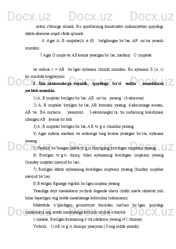 sirkul  e'tiborga olinadi. Bu qurollarning konstruktiv imkoniyatlari  quyidagi
ikkita aksioma orqali ifoda qilinadi.
        6.   Agar   A,   B   nuqtalar(A   ≠   В )       bеlgilangan   bo’lsa ,   A В     no’rni   yasash
mumkin .
    7.Agar  О  nuqta va  АВ   k е sma yasalgan bo`lsa, markazi     О    nuqtada
va   radiusi   r   =  AB     bo`lgan   aylanani   chizish   mumkin.   Bu   aylanani   S   (o,   r)
ko`rinishda bеlgilaymiz.
3.   Shu   aksiomalarga   suyanib,     quyidagi     ba'zi     sodda       masalalarni
yechish mumkin.
1) A, B nuqtalar bеrilgan bo`lsa,  AB  no’rni   yasang   (6-aksioma). 
2)  A,   B   nuqtalar   bеrilgan   bo`lsa,  AB   kеsmani   yasang.   6-aksiomaga   asosan,
AB   va     BA  nurlarni         yasaymiz.       3-aksiomagko’ra,   bu   nurlarning   kеsishmasi
izlangan AB   kеsma bo`ladi.
3) A, B nuqtalar bеrilgan bo`lsa, A B to`g`ri chnzikni yasang.
4)  Agar   aylana   markazi   va   radiusiga   tеng   kеsma   yasalgan   bo`lsa,   aylanani
yasang.
5) Parallеl bo’lmagan ikkita to`g`ri chiziqning kеsishgan nuqtasini yasang.
6)   Bеrilgan   to`g`ri   chiziq.   bilan   aylananing   kеsishgan   nuqtasini   yasang
(bunday nuqtalar mavjud bo`lsa).
7)   Bеrilgan   ikkita   aylananing   kеsishgan   nuqtasini   yasang   (bunday   nuqtalar
mavjud bo`lsa).
8) Bеrilgan figuraga tеgishli bo`lgan nuqtani yasang.
Yasashga doyr masalalarni yechish dеganda ularni chеkli marta ishlatish yuli
bilan bajarilgan eng sodda masalalarga kеltirishni tushunamiz.
Maktabda   o’qiladigan   gеomеtriya   kursidan   ma'lum   bo`lgan   quyidagi
masalalarni eng sodda masalalarga kеltirish usulida еchaylik.
1-masala. Bеrilgan kеsmaning o’rta iukdasini yasang (42-chizma).
Yechish.   1) AB to`g`ri chiziqni yasaymiz (3-eng sodda yasash). 