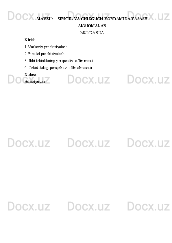 MAVZU:  :   SIRKUL VA CHIZG’ICH YORDAMIDA YASASH
AKSIOMALAR   
MUNDARIJA
Kirish
1.Markaziy pro е ktsiyalash.
2.Parall е l pro е ktsiyalash.
3. Ikki tеkislikning pеrspеktiv- affin mosli
4. Tеkislikdagi pеrspеktiv  affin almashtir .
Xulosa  
Adabiyotlar  