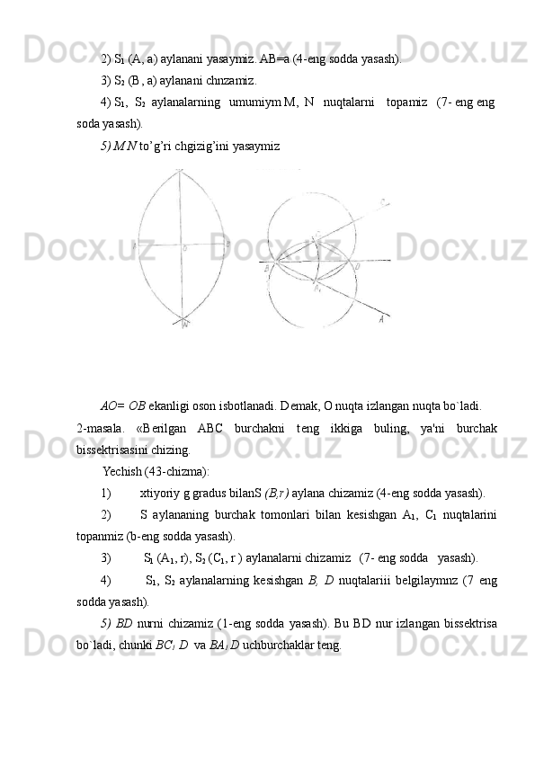 2) S
1  (A, a) aylanani yasaymiz. AB=a (4-eng sodda yasash).
3) S
2  (B, a) aylanani chnzamiz.
4) S
1 ,  S
2   aylanalarning   umumiym M,  N   nuqtalarni    topamiz   (7- eng eng
soda yasash).
5) M N  to’g’ri chgizig’ini yasaymiz
АО =  О B  ekanligi oson isbotlanadi. D е mak, O nuqta izlangan nuqta bo`ladi.
2-masala.   «B е rilgan   ABC   burchakni   t е ng   ikkiga   buling,   ya'ni   burchak
biss е ktrisasini chizing.
Yechish (43-chizma):
1) xtiyoriy g gradus bilan S  ( В ,r)  aylana chizamiz (4-eng sodda yasash).
2) S   aylananing   burchak   tomonlari   bilan   k е sishgan   A
1 ,   С
1   nuqtalarini
topanmiz (b-eng sodda yasash).
3)  S
1  (A
1 , r), S
2  (C
1 , r ) aylanalarni chizamiz   (7- eng sodda   yasash).
4)   S
1 ,   S
2   aylanalarning   k е sishgan   В ,   D   nuqtalariii   bеlgilaymnz   (7   eng
sodda yasash).
5)  BD   nurni  chizamiz   (1-eng  sodda   yasash).  Bu  BD   nur  izlangan  biss е ktrisa
bo`ladi, chunki  BC
1  D   va  BA
1  D  uchburchaklar tеng. 