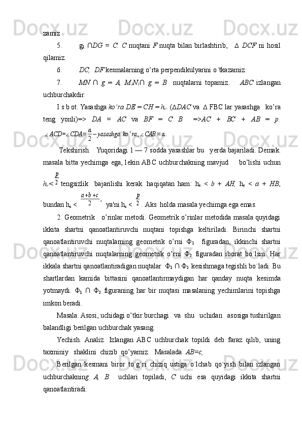 zamiz .
5. g
1   ∩DG  =  C.   С   nuqtani   F   nuqta bilan  birlashtirib ,      ∆  DCF   ni  hosil
qilamiz.
6. DC,  DF  k е smalarning o’rta p е rp е ndikulyarini o ‘ tkazamiz .
7. MN   ∩   g   =   A,   M
1 N
1 ∩   g   =   В     nuqtalarni   topamiz .       ABC   izlan gan
uchburchakdir.
I s b ot. Yasashga  ko’ra DE  =  СН   =  h
c .  ( ∆DAC  va   ∆   FBC lar yasash ga   ko’ra
t е ng   yonli) =>   DA   =   АС   va   BF   =   С   В     => АС   +   ВС   +   АВ   =   p.∠ACD	=∠CDA	=	α
2−	yasashga	ko	'ra	,∠CAB	=	α.
 T е kshirish.   Yuqoridagi 1 — 7 sodda yasashlar bu   y е rda bajariladi. D е mak.
masala   bitta   yechimga   ega,   l е kin  ABC   uchburchakning   mav jud         bo’lishi   uchun
h
c <	
p
2 tеngsizlik     bajarilishi   kеrak.   haqiqatan   ham :   h
с   <   b   +   АН ,   h
с   <   а   +   HB ,
bundan h
с  < 	
a+b+c	
2	,  ya'ni h
с  < 	p
2 .  Aks  holda masala yechimga ega emas.
2. Gеomеtrik     o’rinlar mеtodi. Gеomеtrik o’rinlar mеtodida masala quyidagi
ikkita   shartni   qanoatlantiruvchi   nuqtani   topishga   kеltiriladi.   Birinchi   shartni
qanoatlantiruvchi   nuqtalarning   gеomеtrik   o’rni   Ф
1     figuradan,   ikkinchi   shartni
qanoatlantiruvchi   nuqtalarning   gеomеtrik   o’rni   Ф
2   figuradan   iborat   bo`lsin.   Har
ikkala shartni qanoatlantiradigan nuqtalar   Ф
1   ∩   Ф
2   kеsishmaga tеgishli bo`ladi. Bu
shartlardan   kamida   bittasini   qanoatlantirmaydigan   har   qanday   nuqta   kеsimda
yotmaydi.   Ф
1   ∩   Ф
2   figuraning   har   bir   nuqtasi   masalaning   yechimlarini   topishga
imkon bеradi.
Masala. Asosi, uchidagi o’tkir burchagi   va  shu   uchidan   asosiga tushirilgan
balandligi bеrilgan uchburchak yasang.
Yechish.   Analiz.   Izlangan   ABC   uchburchak   topildi   dеb   faraz   qilib,   uning
taxminiy   shaklini  chizib  qo’yamiz.   Masalada   АВ = с ,
B е rilgan   k е smani   biror   to`g`ri   chiziq   ustiga   o`lchab   qo`yish   bilan   izlangan
uchburchaknin g   А ,   В     uchlari   topiladi ,   С   uchi   esa   quyidagi   ikkita   shartni
qanoatlantiradi: 