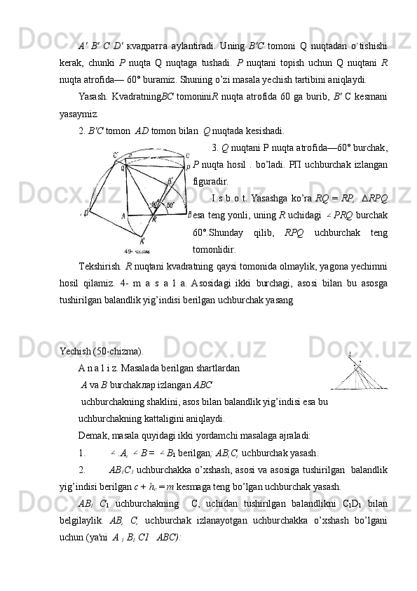 А '   В '   С   D'   к va дратга   а ylantiradi.   Uning   В ' С   tomoni   Q   nuqtadan   o`tishishi
k е rak,   chunki   Р   nuqta   Q   nuqtaga   tushadi.   Р   nuqtani   topish   uchun   Q   nuqtani   R
nuqta atrofida— 60° buramiz. Shuning o’zi masala yechish tartibini aniqlaydi.
Yasash.  Kvadratning ВС   tomonini R   nuqta atrofida 60  ga burib,   В '   С   kesmani
yasaymiz .
2.  В ' С  tomon    AD  tomon bilan     Q  nuqtada kеsishadi .
3.  Q   nuqtani  Р   nuqta   atrofi da —60°  burchak ,
Р   nuqta   hosil   .   bo ’ ladi . РП   uchburchak   izlangan
figuradir .
I   s   b   o   t .   Yasashga   ko ’ ra   RQ   =   RP ,     ∆ RPQ
esa   t е ng   yonli ,   uning   R   uchidagi  ∠ PRQ   burchak
60°. Shunday   qilib ,   RPQ   uchburchak   t е ng
tomonlidir .
T е kshirish .  R   nuqtani kva dratning  q aysi   tomonida olmaylik, yagona yechimni
hosil   qilamiz.   4-   m   a   s   a   l   a.   Asosidagi   ikki   burchagi,   asosi   bilan   bu   asosga
tushirilgan   balandlik yig’indisi b е ril gan uchburchak yasang
Yechish (50-chizma).
A n a l i z. Masalada bеrilgan shartlardan
  А   va  В   burchak лар  iz langan  ABC
 uchburchakning shaklini, asos bilan balandlik yig’indisi esa bu 
uchburchakning kattaligini aniqlaydi.
Demak, masala quyidagi ikki yordamchi masalaga ajraladi:
1.	
∠ .A, 	∠ B = 	∠ B
1  bеrilgan ;   АВ , С ,  uchburchak yasash .
2. АВ
1 С
1   uchburchakka o’xshash, asosi va asosiga tushirilgan     baland lik
yig’indisi bеrilgan  с   +  h
c   =  m  kesmaga tеng bo’lgan uchburchak yasash .
АВ
1   С
1   uchburchakning     С ,   uchidan   tushirilgan   balandlikni   С
1 D
1   bilan
bеlgilaylik.   АВ ,   С ,   uchburchak   izlanayotgan   uchburchakka   o’xshash   bo’lgani
uchun (ya'ni    А  
1  B
1   С 1     ABC): 
