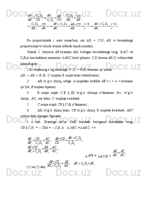 AB	1	
AB	=	
C1D1	
CD	⇒	
AB	1	
C1D1
=	AB
CD	,	
C1D1	
AB	1	
=	CD
AB	,	
1+
C1D1	
AB	1	
=	CD
AB	+1⇒	
AB	1+C1D1	
AB	1	
=	AB	+CD	
AB	=	
c+hc	
c	⇒	
AB	1+C1D1	
AB	1	
=	
c+hc	
c	. 
Bu   proportsiyada   с   asos   noma'lum,   uni   АВ
1   +   C
1 D
1   AB
1   m   kesmalarga
proportsional to’rtinchi kesma sifatida topish mumkin .
Yasash.   I.   Ixtiyoriy   АВ   kesmani   olib,   b е rilgan   burchaklarga   t е ng     В
1 А C
1   va
С
1 В
1 A burchaklarni yasaymiz.  ∆AB
l C
i   hosil qilamiz .  C
1 D
1   kesma  А B
1 С
1  uchburchak
balandligidir .
2. В
1  nuqtaning o’ng tomoniga  C
1  D
1   =  В
1 E
1  kesmani qo’yamiz.
АВ
1  —  АВ
1   +  В
1  E
1 ,  С
1   nuqtani  В  nuqta bilan tutashtiramiz.
3. АВ
1  to`g`ri chiziq, ustiga     А  nuqtadan boshlab   АЕ   =  с  + h
c   =  kesmani
qo’yib ,  Е  nuqtani topamiz .
4. В   nuqta   orqali   С , Е ,   ||   EL   to`g`ri   chiziqni   o’tkazamiz.   Bu     to’g’ri
chiziq.   АС
1   nur bilan     С    nuqta да   ке sishadi.
5. С   nuqta orqali  СВ   ||  С
1 В
1  o’tkazamiz .
6. АВ
1   to’g’ri chiziq bilan     СВ   to’g’ri chiziq .   В   nuqtada k е sishadi.   ABC
uchburchak izlangan figuradir .
I   s   bot.   Yasashga   ko’ra   CAB   burchak   b е rilgan А   burchakk а   t е ng,
СВ   ||  С
1 В
1  	
⇒	∠ CBA  = 	∠ С
1 В
1   А      ∆  АВС  	∞ ∆ АВ , С , =>	
AB
AB	1
=CD
C1D1
=	AC
AC	1
,	AB	+CD	
CD	=	
AB	1+C1D1	
C1D1	
,	
AB	+CD	
AB	1+C1D1
=	AB
AB	1
=	AC
AC	1
;
 ∆	
ACE	∞   ∆AC
1 E
1	⇒	
AE
AE	1
=	AC
AC	1
.
(1) va (2) dan 	
AB	+CD	
AB	1+C1D1
=	AE
AE	1
,	AB	1+C1D1=	AE	1 