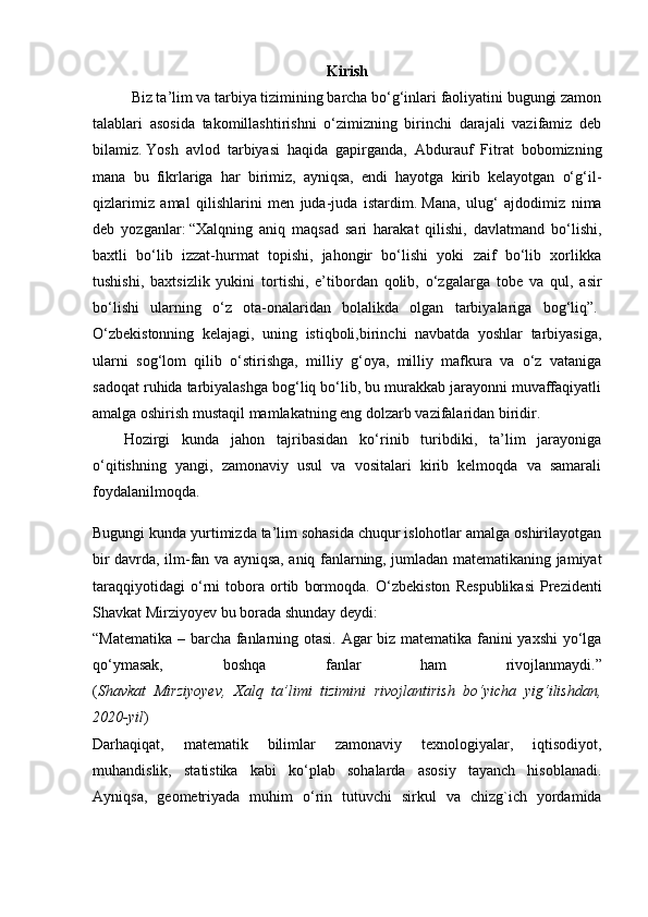 Kirish
Biz ta’lim va tarbiya tizimining barcha bо‘g‘inlari faoliyatini bugungi zamon
talablari   asosida   takomillashtirishni   o‘zimizning   birinchi   darajali   vazifamiz   deb
bilamiz.   Yosh   avlod   tarbiyasi   haqida   gapirganda,   Abdurauf   Fitrat   bobomizning
mana   bu   fikrlariga   har   birimiz,   ayniqsa,   endi   hayotga   kirib   kelayotgan   o‘g‘il-
qizlarimiz   amal   qilishlarini   men   juda-juda   istardim.   Mana,   ulug‘   ajdodimiz   nima
deb   yozganlar:   “Xalqning   aniq   maqsad   sari   harakat   qilishi,   davlatmand   bo‘lishi,
baxtli   bo‘lib   izzat-hurmat   topishi,   jahongir   bo‘lishi   yoki   zaif   bo‘lib   xorlikka
tushishi,   baxtsizlik   yukini   tortishi,   e’tibordan   qolib,   o‘zgalarga   tobe   va   qul,   asir
bo‘lishi   ularning   o‘z   ota-onalaridan   bolalikda   olgan   tarbiyalariga   bog‘liq”.  
O‘zbekistonning   kelajagi,   uning   istiqboli,birinchi   navbatda   yoshlar   tarbiyasiga,
ularni   sog‘lom   qilib   o‘stirishga,   milliy   g‘oya,   milliy   mafkura   va   o‘z   vataniga
sadoqat ruhida tarbiyalashga bog‘liq bo‘lib, bu murakkab jarayonni muvaffaqiyatli
amalga oshirish mustaqil mamlakatning eng dolzarb vazifalaridan biridir. 
Hozirgi   kunda   jahon   tajribasidan   ko‘rinib   turibdiki,   ta’lim   jarayoniga
o‘qitishning   yangi,   zamonaviy   usul   va   vositalari   kirib   kelmoqda   va   samarali
foydalanilmoqda.
Bugungi kunda yurtimizda ta’lim sohasida chuqur islohotlar amalga oshirilayotgan
bir davrda, ilm-fan va ayniqsa, aniq fanlarning, jumladan matematikaning jamiyat
taraqqiyotidagi   o‘rni   tobora   ortib   bormoqda.   O‘zbekiston   Respublikasi   Prezidenti
Shavkat Mirziyoyev bu borada shunday deydi:
“Matematika – barcha fanlarning otasi. Agar biz matematika fanini yaxshi  yo‘lga
qo‘ymasak,   boshqa   fanlar   ham   rivojlanmaydi.”
( Shavkat   Mirziyoyev,   Xalq   ta’limi   tizimini   rivojlantirish   bo‘yicha   yig‘ilishdan,
2020-yil )
Darhaqiqat,   matematik   bilimlar   zamonaviy   texnologiyalar,   iqtisodiyot,
muhandislik,   statistika   kabi   ko‘plab   sohalarda   asosiy   tayanch   hisoblanadi.
Ayniqsa,   geometriyada   muhim   o‘rin   tutuvchi   sirkul   va   chizg`ich   yordamida 