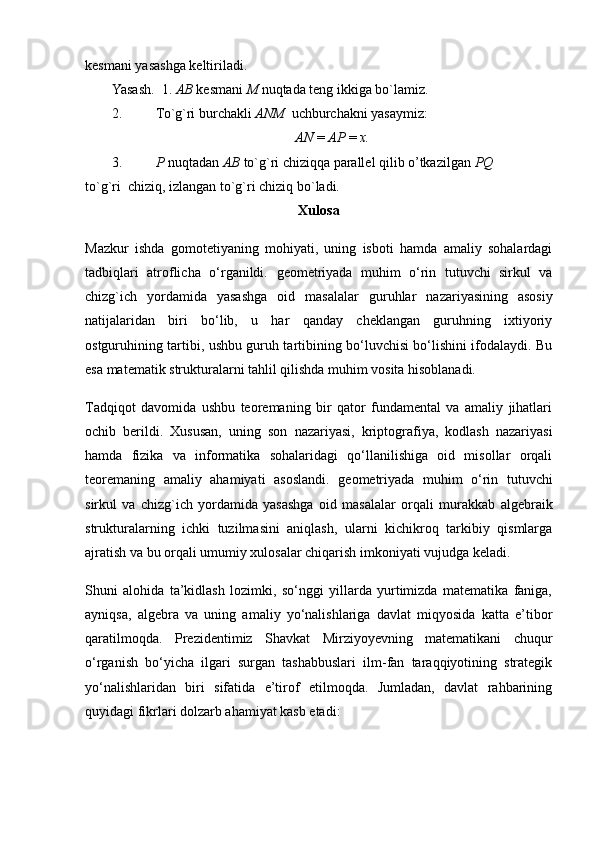 kesmani yasashga k е ltiriladi.
Yasash.  1.  АВ   kesmani   М   nuqtada tеng ikkiga bo`lamiz.
2. To`g`ri burchakli  ANM   uchburchakni yasaymiz :
AN  =  АР   =  х .
3. Р  nuqtadan  АВ  to`g`ri chiziqqa parallеl qilib o’tkazilgan  PQ
to`g`ri  chiziq, izlangan to`g`ri chiziq bo`ladi.
Xulosa
Mazkur   ishda   gomotetiyaning   mohiyati,   uning   isboti   hamda   amaliy   sohalardagi
tadbiqlari   atroflicha   o‘rganildi.   geometriyada   muhim   o‘rin   tutuvchi   sirkul   va
chizg`ich   yordamida   yasashga   oid   masalalar   guruhlar   nazariyasining   asosiy
natijalaridan   biri   bo‘lib,   u   har   qanday   cheklangan   guruhning   ixtiyoriy
ostguruhining tartibi, ushbu guruh tartibining bo‘luvchisi bo‘lishini ifodalaydi. Bu
esa matematik strukturalarni tahlil qilishda muhim vosita hisoblanadi.
Tadqiqot   davomida   ushbu   teoremaning   bir   qator   fundamental   va   amaliy   jihatlari
ochib   berildi.   Xususan,   uning   son   nazariyasi,   kriptografiya,   kodlash   nazariyasi
hamda   fizika   va   informatika   sohalaridagi   qo‘llanilishiga   oid   misollar   orqali
teoremaning   amaliy   ahamiyati   asoslandi.   geometriyada   muhim   o‘rin   tutuvchi
sirkul   va   chizg`ich   yordamida   yasashga   oid   masalalar   orqali   murakkab   algebraik
strukturalarning   ichki   tuzilmasini   aniqlash,   ularni   kichikroq   tarkibiy   qismlarga
ajratish va bu orqali umumiy xulosalar chiqarish imkoniyati vujudga keladi.
Shuni   alohida   ta’kidlash   lozimki,   so‘nggi   yillarda   yurtimizda   matematika   faniga,
ayniqsa,   algebra   va   uning   amaliy   yo‘nalishlariga   davlat   miqyosida   katta   e’tibor
qaratilmoqda.   Prezidentimiz   Shavkat   Mirziyoyevning   matematikani   chuqur
o‘rganish   bo‘yicha   ilgari   surgan   tashabbuslari   ilm-fan   taraqqiyotining   strategik
yo‘nalishlaridan   biri   sifatida   e’tirof   etilmoqda.   Jumladan,   davlat   rahbarining
quyidagi fikrlari dolzarb ahamiyat kasb etadi: 
