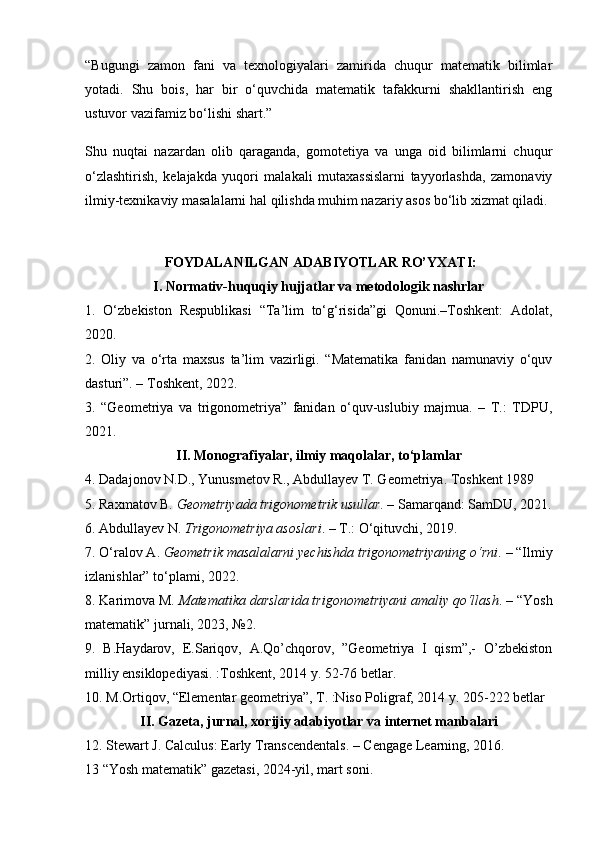 “Bugungi   zamon   fani   va   texnologiyalari   zamirida   chuqur   matematik   bilimlar
yotadi.   Shu   bois,   har   bir   o‘quvchida   matematik   tafakkurni   shakllantirish   eng
ustuvor vazifamiz bo‘lishi shart.”
Shu   nuqtai   nazardan   olib   qaraganda,   gomotetiya   va   unga   oid   bilimlarni   chuqur
o‘zlashtirish,   kelajakda   yuqori   malakali   mutaxassislarni   tayyorlashda,   zamonaviy
ilmiy-texnikaviy masalalarni hal qilishda muhim nazariy asos bo‘lib xizmat qiladi.
 FOYDALANILGAN ADABIYOTLAR RO’YXATI:
I. Normativ-huquqiy hujjatlar va metodologik nashrlar
1.   O‘zbekiston   Respublikasi   “Ta’lim   to‘g‘risida”gi   Qonuni.–Toshkent:   Adolat,
2020.
2.   Oliy   va   o‘rta   maxsus   ta’lim   vazirligi.   “Matematika   fanidan   namunaviy   o‘quv
dasturi”. – Toshkent, 2022.
3.   “Geometriya   va   trigonometriya”   fanidan   o‘quv-uslubiy   majmua.   –   T.:   TDPU,
2021.
II. Monografiyalar, ilmiy maqolalar, to‘plamlar
4.  Dadajonov N.D., Yunusmetov R., Abdullayev T. Geometriya.  Toshkent 1989 
5. Raxmatov B.  Geometriyada trigonometrik usullar . – Samarqand: SamDU, 2021.
6. Abdullayev N.  Trigonometriya asoslari . – T.: O‘qituvchi, 2019.
7. O‘ralov A.  Geometrik masalalarni yechishda trigonometriyaning o‘rni . – “Ilmiy
izlanishlar” to‘plami, 2022.
8. Karimova M.  Matematika darslarida trigonometriyani amaliy qo‘llash . – “Yosh
matematik” jurnali, 2023, №2.
9.   B.Haydarov,   E.Sariqov,   A.Qo’chqorov,   ”Geometriya   I   qism”,-   O’zbekiston
milliy ensiklopediyasi. :Toshkent, 2014 y. 52-76 betlar.
10. M.Ortiqov,  “ Elementar geometriya”, T. :Niso Poligraf, 2014  y. 205-222 betlar
II. Gazeta, jurnal, xorijiy adabiyotlar va internet manbalari
12. Stewart J. Calculus: Early Transcendentals. – Cengage Learning, 2016.
13 “Yosh matematik” gazetasi, 2024-yil, mart soni. 