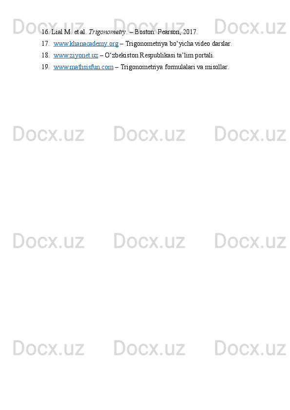 16. Lial M. et al.  Trigonometry . – Boston: Pearson, 2017.
17.   www.khanacademy.org  – Trigonometriya bo‘yicha video darslar.
18.   www.ziyonet.uz  – O‘zbekiston Respublikasi ta’lim portali.
19.   www.mathsisfun.com  – Trigonometriya formulalari va misollar. 