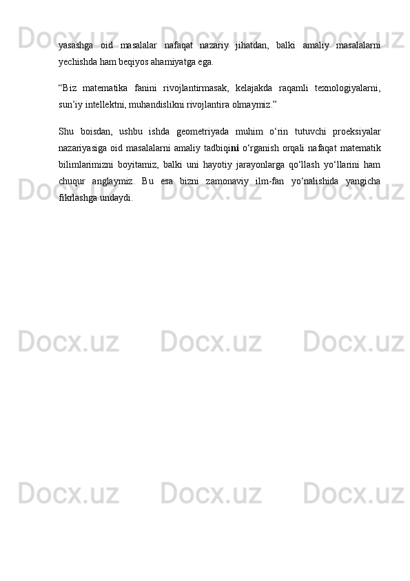 yasashga   oid   masalalar   nafaqat   nazariy   jihatdan,   balki   amaliy   masalalarni
yechishda ham beqiyos ahamiyatga ega.
“Biz   matematika   fanini   rivojlantirmasak,   kelajakda   raqamli   texnologiyalarni,
sun’iy intellektni, muhandislikni rivojlantira olmaymiz.”
Shu   boisdan,   ushbu   ishda   geometriyada   muhim   o‘rin   tutuvchi   proeksiyalar
nazariyasiga   oid   masalalarni   amaliy   tadbiqi ni   o‘rganish   orqali   nafaqat   matematik
bilimlarimizni   boyitamiz,   balki   uni   hayotiy   jarayonlarga   qo‘llash   yo‘llarini   ham
chuqur   anglaymiz.   Bu   esa   bizni   zamonaviy   ilm-fan   yo‘nalishida   yangicha
fikrlashga undaydi. 