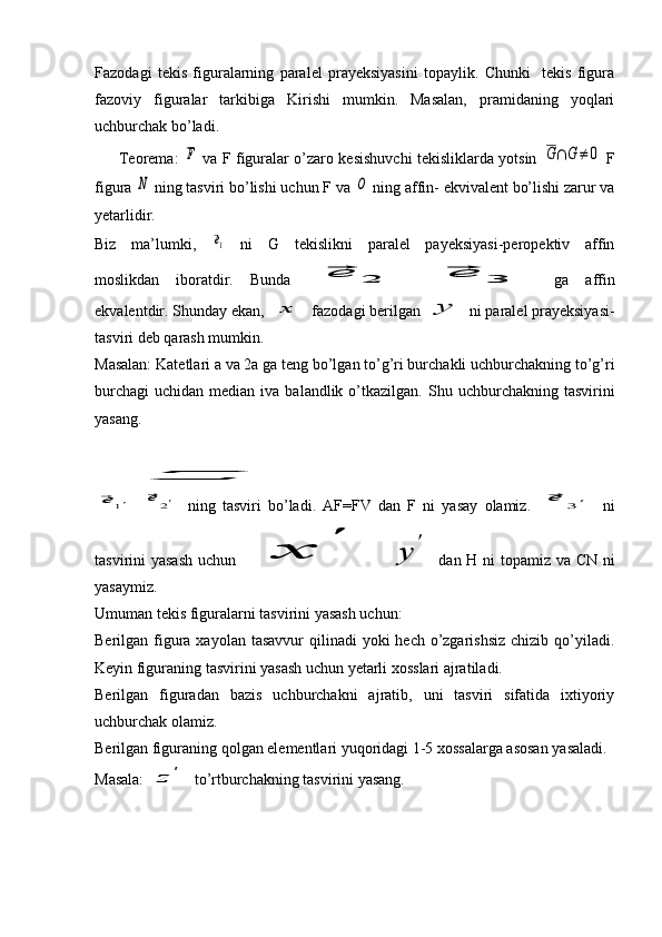 Fazodagi   tekis   figuralarning   paralel   prayeksiyasini   topaylik.   Chunki     tekis   figura
fazoviy   figuralar   tarkibiga   Kirishi   mumkin.   Masalan,   pramidaning   yoqlari
uchburchak bo’ladi.
         Teorema:  F   va F figuralar o’zaro kesishuvchi tekisliklarda yotsin  	G∩G≠	0   F
figura 	
N  ning tasviri bo’lishi uchun F va 	O  ning affin- ekvivalent bo’lishi zarur va
yetarlidir.
Biz   ma’lumki,  	
⃗e1   ni   G   tekislikni   paralel   payeksiyasi-peropektiv   affin
moslikdan   iboratdir.   Bunda  	
⃗e	2  	⃗e	3   ga   affin
ekvalentdir. Shunday ekan, 	
x  fazodagi berilgan 	y  ni paralel prayeksiyasi-
tasviri deb qarash mumkin.
Masalan: Katetlari a va 2a ga teng bo’lgan to’g’ri burchakli uchburchakning to’g’ri
burchagi  uchidan  median  iva  balandlik  o’tkazilgan.   Shu uchburchakning  tasvirini
yasang.	
z	
⃗e	1'
 	⃗e	2'   ning   tasviri   bo’ladi.   AF=FV   dan   F   ni   yasay   olamiz.  	⃗e	3'   ni
tasvirini yasash  uchun  	
x	
'  	
y	
'   dan H ni topamiz va CN ni
yasaymiz. 
Umuman tekis figuralarni tasvirini yasash uchun:
Berilgan figura xayolan tasavvur  qilinadi  yoki  hech o’zgarishsiz  chizib  qo’yiladi.
Keyin figuraning tasvirini yasash uchun yetarli xosslari ajratiladi.
Berilgan   figuradan   bazis   uchburchakni   ajratib,   uni   tasviri   sifatida   ixtiyoriy
uchburchak olamiz.
Berilgan figuraning qolgan elementlari yuqoridagi 1-5 xossalarga asosan yasaladi.
Masala: 	
z	'  to’rtburchakning tasvirini yasang. 