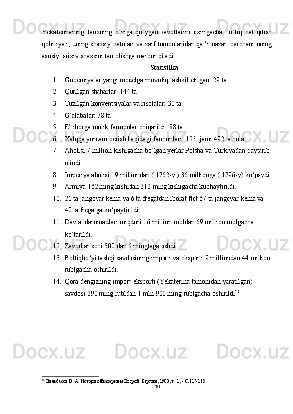 Yekaterinaning   tarixning   o ziga   qo ygan   savollarini   oxirigacha,   to liq   hal   qilishʻ ʻ ʻ
qobiliyati, uning shaxsiy xatolari va zaif tomonlaridan qat’i nazar, barchani uning
asosiy tarixiy shaxsini tan olishga majbur qiladi.
Statistika
1. Guberniyalar yangi modelga muvofiq tashkil etilgan: 29 ta
2. Qurilgan shaharlar: 144 ta
3. Tuzilgan konventsiyalar va risolalar: 30 ta
4. G alabalar: 78 ta	
ʻ
5. E’tiborga molik farmonlar chiqarildi: 88 ta
6. Xalqqa yordam berish haqidagi farmonlari: 123; jami 492 ta holat
7. Aholisi 7 million kishigacha bo lgan yеrlar Polsha va Turkiyadan qaytarib 	
ʻ
olindi.
8. Imperiya aholisi 19 milliondan ( 1762-y.) 36 millionga ( 1796-y) ko paydi.	
ʻ
9. Armiya 162 ming kishidan 312 ming kishigacha kuchaytirildi.
10. 21 ta jangovar kema va 6 ta fregatdan iborat flot 67 ta jangovar kema va 
40 ta fregatga ko paytirildi.	
ʻ
11. Davlat daromadlari miqdori 16 million rubldan 69 million rublgacha 
ko tarildi.	
ʻ
12. Zavodlar soni 500 dan 2 mingtaga oshdi.
13. Boltiqbo yi tashqi savdosining importi va eksporti 9 milliondan 44 million	
ʻ
rublgacha oshirildi.
14. Qora dengizning import-eksporti (Yekaterina tomonidan yaratilgan) 
savdosi 390 ming rubldan 1 mln 900 ming rublgacha oshirildi 16
.
16
  Бильбасов В.   А.   История Екатерины Второй. Берлин,:1900, т.   1, -  C .117-118.
10 