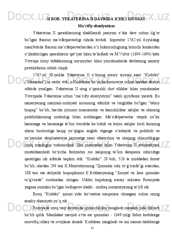 II BOB. YEKATERINA II DAVRIDA ICHKI SIYOSAT
Ma’rifiy absolyutizm
Yekaterina   II   qarashlarining   shakllanish   jarayoni   o sha   davr   uchun   ilg orʻ ʻ
bo lgan   fransuz   ma’rifatparvarligi   ruhida   kechdi.   Imperator   1762-yil   6-iyuldagi	
ʻ
manifestida fransuz ma’rifatparvarlaridan o z hukmronligining birinchi kunlaridan	
ʻ
o zlashtirilgan qarashlarini qat’iyat bilan ta’kidladi va M.Volter (1694-1694) kabi	
ʻ
Yevropa   ilmiy   tafakkurining   nuroniylari   bilan   yozishmalarda   davlatning   nazariy
postulatlarini ishlab chiqdi. 
1767-yil   30-iyulda   Yekaterina   II   o zining   asosiy   siyosiy   asari   “Kodeks”	
ʻ
(“ Назаказе ”) ni nashr etdi, u Kodekslar bo yicha komissiya uchun harakat dasturi
ʻ
sifatida   yozilgan.   Yekaterina   II   ning   o qimishli   chet   elliklar   bilan   yozishmalar	
ʻ
Yevropada Yekaterina uchun “ma’rifiy absolyutizm” vakili qiyofasini yaratdi. Bu
nazariyaning   mazmun-mohiyati   insonning   erkinlik   va   tenglikka   bo lgan   “tabiiy	
ʻ
huquqi”   bo lib,   barcha   ijtimoiy   muammolar   va   kamchiliklar   xalqlar   va   ularning	
ʻ
podshohlarining   nodonligi   bilan   izohlangan.   Ma’rifatparvarlar   utopik   yo lni	
ʻ
hammaga   va   hammaga   ta’lim   berishda   ko rishdi   va   keyin   xalqlar   hech   kimning	
ʻ
ularni   bostirishga   haqqi   yo qligini   anglab   еtganga   o xshaydi   va   podshoh   va	
ʻ ʻ
xo jayinlar   ekspluatatsiya   jamiyatga   zarar   еtkazishini   va   ularning   olijanobligiga	
ʻ
loyiq   emasligini   tushunishadi.   Shu   munosabat   bilan   Yekaterina   II   avtokratiyani
mustahkamlash   bo yicha   faoliyatini   rus   xalqining   ta’lim   darajasini   oshirishga	
ʻ
qaratilgan   ish   sifatida   taqdim   etdi.   “Kodeks”   20   bob,   526   ta   moddadan   iborat
bo lib,  ulardan  294  tasi   K.Monteskyuning  “Qonunlar   ruhi   to g risida”gi  asaridan,	
ʻ ʻ ʻ
108   tasi   esa   italiyalik   huquqshunos   K.Bekkariyaning   “Jinoyat   va   Jazo   qonunlar
to g risida”   risolasidan   olingan.   Ushbu   hujjatning   asosiy   xulosasi   Rossiyada
ʻ ʻ
yagona mumkin bo lgan boshqaruv shakli - mutlaq monarxiyaning ta’rifi edi.	
ʻ
Biroq   “Kodeks”   qonun   yoki   ko rsatma   maqomini   olmagani   uchun   uning	
ʻ
amaliy ahamiyati yo q edi.	
ʻ
Rossiyada uzoq vaqt davomida qonunchilikni yangilash masalasi juda dolzarb
bo lib   qoldi.   Mamlakat   mavjud   o rta   asr   qonunlari   -   1649-yilgi   Sobor   kodeksiga	
ʻ ʻ
muvofiq ishlay va rivojlana olmadi. Kodeksni yangilash va uni zamon talablariga
11 