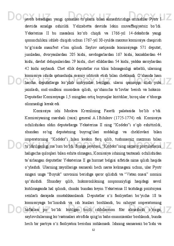 javob   beradigan   yangi   qonunlar   to plami   bilan   almashtirishga   urinishlar   Pyotr   Iʻ
davrida   amalga   oshirildi.   Yelizabetta   davrida   lekin   muvaffaqiyatsiz   bo ldi.	
ʻ
Yekaterina   II   bu   masalani   ko rib   chiqdi   va   1766-yil   14-dekabrda   yangi	
ʻ
qonunchilikni ishlab chiqish uchun 1767-yil 30-iyulda maxsus komissiya chaqirish
to g risida   manifest   e’lon   qilindi.   Saylov   natijasida   komissiyaga   571   deputat,	
ʻ ʻ
jumladan,   dvoryanlardan   205   kishi,   savdogarlardan   167   kishi,   kazaklardan   44
kishi,   davlat   dehqonlaridan   29   kishi,   chet   elliklardan   54   kishi,   yakka   saroylardan
42   kishi   saylandi.   Chet   ellik   deputatlar   rus   tilini   bilmaganligi   sababli,   ularning
komissiya ishida qatnashishi  rasmiy ishtirok etish bilan cheklandi. O shanda ham	
ʻ
barcha   deputatlarga   ko plab   imtiyozlar   berilgan:   ularni   qamoqqa   olish   yoki	
ʻ
jazolash,   mol-mulkini   musodara   qilish,   qo shimcha   to lovlar   berish   va   hokazo.	
ʻ ʻ
Deputatlar Komissiyaga 1,5 mingdan ortiq buyruqlar kiritdilar, biroq ular e’tiborga
olinmasligi kerak edi.
Komissiya   ishi   Moskva   Kremlining   Fasetli   palatasida   bo lib   o tdi.	
ʻ ʻ
Komissiyaning   marshali   (raisi)   general   A.I.Bibikov   (1725-1774)   edi.   Komissiya
ochilishidan   oldin   deputatlarga   Yekaterina   II   ning   “Kodeks”i   o qib   eshittirildi,	
ʻ
shundan   so ng   deputatning   buyrug ilari   soddaligi   va   cheklovlari   bilan	
ʻ ʻ
imperatorning   “Kodeks”i   bilan   keskin   farq   qilib,   tushunarsiz   mazmun   bilan
to ldirilganligi ma’lum bo ldi. Bunga javoban, “Kodeks”ning nazariy postulatlarini	
ʻ ʻ
haligacha quloqlari bilan eshita olmagan, Komissiya ishining tantanali ochilishidan
ta’sirlangan deputatlar Yekaterina II ga hurmat belgisi sifatida nima qilish haqida
o ylashdi.   Ularning   xayollariga   samarali   hech   narsa   kelmagani   uchun,   ular   Pyotr
ʻ
singari   unga   “Buyuk”   unvonini   berishga   qaror   qilishdi   va   “Vatan   onasi”   nomini
qo shishdi.   Shunday   qilib,   hukmronlikning   noqonuniyligi   haqidagi   savol
ʻ
kutilmaganda  hal  qilindi, chunki  bundan keyin Yekaterina II taxtidagi  pozitsiyasi
sezilarli   darajada   mustahkamlandi.   Deputatlar   o z   faoliyatlari   bo yicha   18   ta	
ʻ ʻ
komissiyaga   bo linishdi   va   ish   kunlari   boshlandi,   bu   nihoyat   imperatorning	
ʻ
hafsalasi   pir   bo ldi:   kutilgan   tinch   ishbilarmon   fikr   almashish   o rniga,	
ʻ ʻ
saylovchilarning ko rsatmalari atrofida qizg in bahs-munozaralar boshlandi, bunda
ʻ ʻ
hech   bir   partiya   o z   faoliyatini   berishni   xohlamadi.  Ishning   samarasiz   bo lishi   va
ʻ ʻ
12 