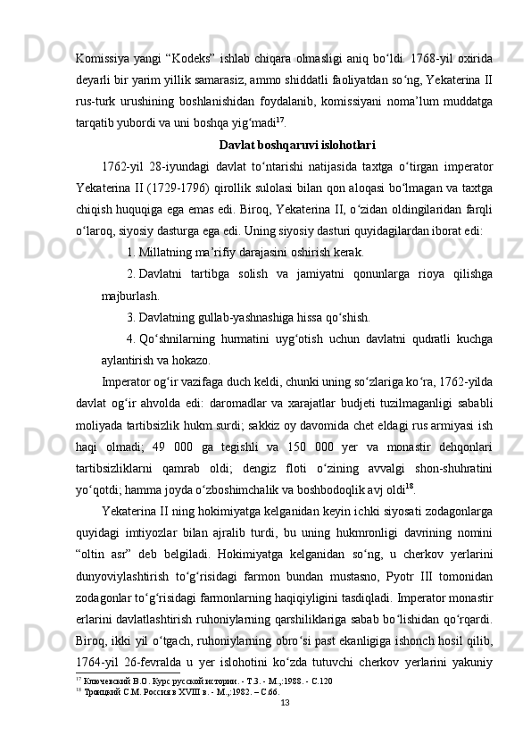 Komissiya   yangi   “Kodeks”   ishlab   chiqara   olmasligi   aniq   bo ldi.   1768-yil   oxiridaʻ
deyarli bir yarim yillik samarasiz, ammo shiddatli faoliyatdan so ng, Yekaterina II	
ʻ
rus-turk   urushining   boshlanishidan   foydalanib,   komissiyani   noma’lum   muddatga
tarqatib yubordi va uni boshqa yig madi	
ʻ 17
.
Davlat boshqaruvi islohotlari
1762-yil   28-iyundagi   davlat   to ntarishi   natijasida   taxtga   o tirgan   imperator	
ʻ ʻ
Yekaterina II (1729-1796) qirollik sulolasi  bilan qon aloqasi  bo lmagan va taxtga	
ʻ
chiqish huquqiga ega emas edi. Biroq, Yekaterina II, o zidan oldingilaridan farqli	
ʻ
o laroq, siyosiy dasturga ega edi. Uning siyosiy dasturi quyidagilardan iborat edi:	
ʻ
1. Millatning ma’rifiy darajasini oshirish kerak.
2. Davlatni   tartibga   solish   va   jamiyatni   qonunlarga   rioya   qilishga
majburlash.
3. Davlatning gullab-yashnashiga hissa qo shish.	
ʻ
4. Qo shnilarning   hurmatini   uyg otish   uchun   davlatni   qudratli   kuchga	
ʻ ʻ
aylantirish va hokazo.
Imperator og ir vazifaga duch keldi, chunki uning so zlariga ko ra, 1762-yilda	
ʻ ʻ ʻ
davlat   og ir   ahvolda   edi:   daromadlar   va   xarajatlar   budjeti   tuzilmaganligi   sababli	
ʻ
moliyada tartibsizlik hukm surdi; sakkiz oy davomida chet eldagi rus armiyasi ish
haqi   olmadi;   49   000   ga   tegishli   va   150   000   yer   va   monastir   dehqonlari
tartibsizliklarni   qamrab   oldi;   dengiz   floti   o zining   avvalgi   shon-shuhratini	
ʻ
yo qotdi; hamma joyda o zboshimchalik va boshbodoqlik avj oldi	
ʻ ʻ 18
.
Yekaterina II ning hokimiyatga kelganidan keyin ichki siyosati zodagonlarga
quyidagi   imtiyozlar   bilan   ajralib   turdi,   bu   uning   hukmronligi   davrining   nomini
“oltin   asr”   deb   belgiladi.   Hokimiyatga   kelganidan   so ng,   u   cherkov   yеrlarini	
ʻ
dunyoviylashtirish   to g risidagi   farmon   bundan   mustasno,   Pyotr   III   tomonidan	
ʻ ʻ
zodagonlar to g risidagi farmonlarning haqiqiyligini tasdiqladi. Imperator monastir	
ʻ ʻ
erlarini davlatlashtirish ruhoniylarning qarshiliklariga sabab bo lishidan qo rqardi.	
ʻ ʻ
Biroq, ikki yil o tgach, ruhoniylarning obro si past ekanligiga ishonch hosil qilib,	
ʻ ʻ
1764-yil   26-fevralda   u   yеr   islohotini   ko zda   tutuvchi   cherkov   yеrlarini   yakuniy	
ʻ
17
 Ключевский В.О. Курс русской истории. - Т.3. - М.,:1988.  -  C .120
18
  Троицкий С.М. Россия в ХVIII в. - М.,:1982. –  C .66.
13 