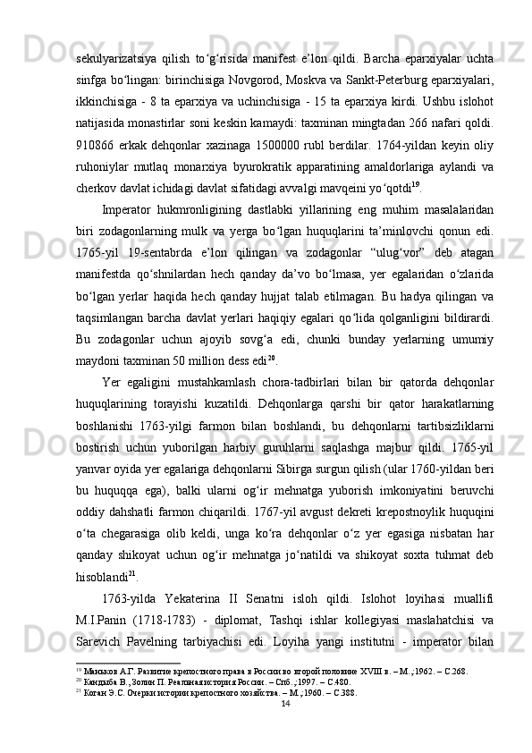 sekulyarizatsiya   qilish   to g risida   manifest   e’lon   qildi.   Barcha   еparxiyalar   uchtaʻ ʻ
sinfga bo lingan: birinchisiga Novgorod, Moskva va Sankt-Peterburg еparxiyalari,	
ʻ
ikkinchisiga -  8 ta еparxiya va uchinchisiga  - 15 ta  еparxiya  kirdi. Ushbu  islohot
natijasida monastirlar soni keskin kamaydi: taxminan mingtadan 266 nafari qoldi.
910866   erkak   dehqonlar   xazinaga   1500000   rubl   berdilar.   1764-yildan   keyin   oliy
ruhoniylar   mutlaq   monarxiya   byurokratik   apparatining   amaldorlariga   aylandi   va
cherkov davlat ichidagi davlat sifatidagi avvalgi mavqeini yo qotdi	
ʻ 19
.
Imperator   hukmronligining   dastlabki   yillarining   eng   muhim   masalalaridan
biri   zodagonlarning   mulk   va   yеrga   bo lgan   huquqlarini   ta’minlovchi   qonun   edi.	
ʻ
1765-yil   19-sentabrda   e’lon   qilingan   va   zodagonlar   “ulug vor”   deb   atagan	
ʻ
manifestda   qo shnilardan   hech   qanday   da’vo   bo lmasa,   yеr   egalaridan   o zlarida	
ʻ ʻ ʻ
bo lgan   yеrlar   haqida   hech   qanday   hujjat   talab   etilmagan.   Bu   hadya   qilingan   va	
ʻ
taqsimlangan   barcha   davlat   yеrlari   haqiqiy   egalari   qo lida   qolganligini   bildirardi.	
ʻ
Bu   zodagonlar   uchun   ajoyib   sovg a   edi,   chunki   bunday   yеrlarning   umumiy	
ʻ
maydoni taxminan 50 million dess edi 20
. 
Yer   egaligini   mustahkamlash   chora-tadbirlari   bilan   bir   qatorda   dehqonlar
huquqlarining   torayishi   kuzatildi.   Dehqonlarga   qarshi   bir   qator   harakatlarning
boshlanishi   1763-yilgi   farmon   bilan   boshlandi,   bu   dehqonlarni   tartibsizliklarni
bostirish   uchun   yuborilgan   harbiy   guruhlarni   saqlashga   majbur   qildi.   1765-yil
yanvar oyida yеr egalariga dehqonlarni Sibirga surgun qilish (ular 1760-yildan beri
bu   huquqqa   ega),   balki   ularni   og ir   mehnatga   yuborish   imkoniyatini   beruvchi
ʻ
oddiy dahshatli  farmon chiqarildi. 1767-yil avgust  dekreti krepostnoylik huquqini
o ta   chegarasiga   olib   keldi,   unga   ko ra   dehqonlar   o z   yеr   egasiga   nisbatan   har	
ʻ ʻ ʻ
qanday   shikoyat   uchun   og ir   mehnatga   jo natildi   va   shikoyat   soxta   tuhmat   deb	
ʻ ʻ
hisoblandi 21
.
1763-yilda   Yekaterina   II   Senatni   isloh   qildi.   Islohot   loyihasi   muallifi
M.I.Panin   (1718-1783)   -   diplomat,   Tashqi   ishlar   kollegiyasi   maslahatchisi   va
Sarevich   Pavelning   tarbiyachisi   edi.   Loyiha   yangi   institutni   -   imperator   bilan
19
 Маньков А.Г. Развитие крепостного права в России во второй половине ХVIII в. – М.,:1962. –  C .268.  
20
  Кандыба В., Золин П. Реальная история России. – Спб.,:1997. –  C .480.
21
 Коган Э.С. Очерки истории крепостного хозяйства. – М.,:1960. –  C .388.
14 