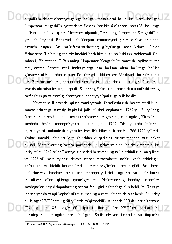 birgalikda   davlat   ahamiyatiga   ega   bo lgan   masalalarni   hal   qilishi   kerak   bo lganʻ ʻ
“Imperator kengashi”ni  yaratish va Senatni  har  biri  6 a’zodan iborat  VI bo limga	
ʻ
bo lish   bilan   bog liq   edi.   Umuman   olganda,   Paninning   “Imperator   Kengashi”   ni	
ʻ ʻ
yaratish   loyihasi   Rossiyada   cheklangan   monarxiyani   joriy   etishga   urinishni
nazarda   tutgan.   Bu   ma’rifatparvarlarning   g oyalariga   mos   kelardi.   Lekin	
ʻ
Yekaterina II o zining cheksiz kuchini hech kim bilan bo lishishni xohlamadi. Shu	
ʻ ʻ
sababli,   Yekaterina   II   Paninning   “Imperator   Kengashi”ni   yaratish   loyihasini   rad
etdi,   ammo   Senatni   turli   funksiyalarga   ega   bo lgan   oltita   bo limga   bo lish	
ʻ ʻ ʻ
g oyasini  oldi, ulardan to rttasi  Peterburgda, ikkitasi  esa Moskvada bo lishi  kerak	
ʻ ʻ ʻ
edi.   Bundan   tashqari,   qonunlarni   nashr   etish   bilan   shug ullanadigan   faqat   bitta	
ʻ
siyosiy ahamiyatini saqlab qoldi. Senatning Yekaterina tomonidan ajratilishi uning
zaiflashishiga va avvalgi ahamiyatini abadiy yo qotishiga olib keldi	
ʻ 22
.
Yekaterina II davrida iqtisodiyotni yanada liberallashtirish davom ettirildi, bu
sanoat   sektoriga   xususiy   kapitalni   jalb   qilishni   anglatardi.   1762-yil   31-iyuldagi
farmon erkin savdo uchun tovarlar ro yxatini kengaytirdi, shuningdek, Xitoy bilan	
ʻ
savdoda   davlat   monopoliyasini   bekor   qildi.   1762-1764   yillarda   hukumat
iqtisodiyotni   jonlantirish   siyosatini   izchillik   bilan   olib   bordi.   1766-1772   yillarda
shakar,   tamaki,   oltin   va   kumush   ishlab   chiqarishda   davlat   monopoliyasi   bekor
qilindi.   Mamlakatning   barcha   portlaridan   bug doy   va   unni   bojsiz   eksport   qilish	
ʻ
joriy etildi. 1767-yilda Rossiya shaharlarida savdoning to liq erkinligi e’lon qilindi	
ʻ
va   1775-yil   mart   oyidagi   dekret   sanoat   korxonalarini   tashkil   etish   erkinligini
kafolatladi   va   kichik   korxonalardan   barcha   yig imlarni   bekor   qildi.   Bu   chora-	
ʻ
tadbirlarning   barchasi   o rta   asr   monopoliyalarini   tugatish   va   tadbirkorlik	
ʻ
erkinligini   e’lon   qilishga   qaratilgan   edi.   Hukumatning   bunday   qadamlari
savdogarlar, boy dehqonlarning sanoat faolligini oshirishga olib keldi, bu Rossiya
iqtisodiyotida yangi kapitalistik tuzilmaning o rnatilishidan dalolat berdi. Shunday	
ʻ
qilib, agar XVIII asrning 60-yillarda to qimachilik sanoatida 200 dan ortiq korxona	
ʻ
(73   ta   gazlama,   85   ta   zig ir,   60   ta   ipak   fabrikasi)   bo lsa,   XVIII   asr   oxiriga   kelib	
ʻ ʻ
ularning   soni   mingdan   ortiq   bo lgan.   Sotib   olingan   ishchilar   va   fuqarolik	
ʻ
22
  Ключевский В.О. Курс русской истории. – Т.3. – М.,:1988.   –  C .420. 
15