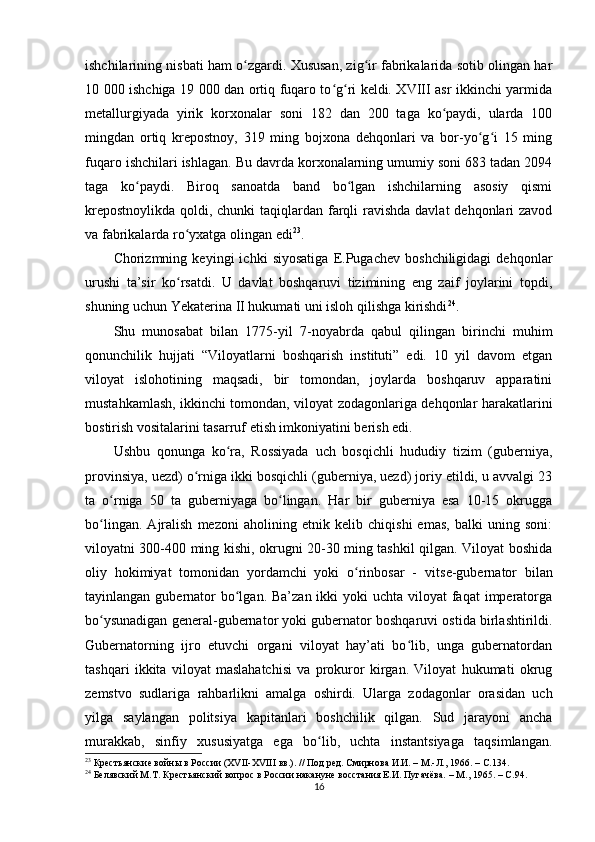 ishchilarining nisbati ham o zgardi. Xususan, zig ir fabrikalarida sotib olingan harʻ ʻ
10 000 ishchiga 19 000 dan ortiq fuqaro to g ri keldi. XVIII asr ikkinchi yarmida	
ʻ ʻ
metallurgiyada   yirik   korxonalar   soni   182   dan   200   taga   ko paydi,   ularda   100	
ʻ
mingdan   ortiq   krepostnoy,   319   ming   bojxona   dehqonlari   va   bor-yo g i   15   ming	
ʻ ʻ
fuqaro ishchilari ishlagan. Bu davrda korxonalarning umumiy soni 683 tadan 2094
taga   ko paydi.   Biroq   sanoatda   band   bo lgan   ishchilarning   asosiy   qismi	
ʻ ʻ
krepostnoylikda qoldi, chunki taqiqlardan farqli ravishda davlat  dehqonlari zavod
va fabrikalarda ro yxatga olingan edi	
ʻ 23
.
Chorizmning   keyingi   ichki   siyosatiga   E.Pugachev   boshchiligidagi   dehqonlar
urushi   ta’sir   ko rsatdi.   U   davlat   boshqaruvi   tizimining   eng   zaif   joylarini   topdi,
ʻ
shuning uchun Yekaterina II hukumati uni isloh qilishga kirishdi 24
.
Shu   munosabat   bilan   1775-yil   7-noyabrda   qabul   qilingan   birinchi   muhim
qonunchilik   hujjati   “Viloyatlarni   boshqarish   instituti”   edi.   10   yil   davom   etgan
viloyat   islohotining   maqsadi,   bir   tomondan,   joylarda   boshqaruv   apparatini
mustahkamlash, ikkinchi tomondan, viloyat zodagonlariga dehqonlar harakatlarini
bostirish vositalarini tasarruf etish imkoniyatini berish edi.
Ushbu   qonunga   ko ra,   Rossiyada   uch   bosqichli   hududiy   tizim   (guberniya,	
ʻ
provinsiya, uezd) o rniga ikki bosqichli (guberniya, uezd) joriy etildi, u avvalgi 23	
ʻ
ta   o rniga   50   ta   guberniyaga   bo lingan.   Har   bir   guberniya   esa   10-15   okrugga	
ʻ ʻ
bo lingan.   Ajralish   mezoni   aholining   etnik   kelib   chiqishi   emas,   balki   uning   soni:	
ʻ
viloyatni 300-400 ming kishi, okrugni 20-30 ming tashkil qilgan. Viloyat boshida
oliy   hokimiyat   tomonidan   yordamchi   yoki   o rinbosar   -  	
ʻ vitse-gubernator   bilan
tayinlangan gubernator  bo lgan. Ba’zan  ikki  yoki  uchta  viloyat  faqat  imperatorga	
ʻ
bo ysunadigan general-gubernator yoki gubernator boshqaruvi ostida birlashtirildi.	
ʻ
Gubernatorning   ijro   etuvchi   organi   viloyat   hay’ati   bo lib,   unga   gubernatordan	
ʻ
tashqari   ikkita   viloyat   maslahatchisi   va   prokuror   kirgan.   Viloyat   hukumati   okrug
zemstvo   sudlariga   rahbarlikni   amalga   oshirdi.   Ularga   zodagonlar   orasidan   uch
yilga   saylangan   politsiya   kapitanlari   boshchilik   qilgan.   Sud   jarayoni   ancha
murakkab,   sinfiy   xususiyatga   ega   bo lib,   uchta   instantsiyaga   taqsimlangan.	
ʻ
23
  Крестьянские войны в России (ХVІІ-ХVIII вв.). // Под ред. Смирнова И.И. – М.-Л., 1966. –  C .134.
24
  Белявский М.Т. Крестьянский вопрос в России накануне восстания Е.И. Пугачёва. – М., 1965. –  C .94.
16 