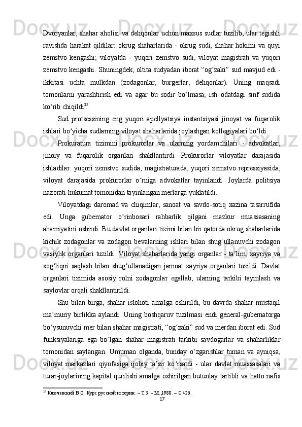 Dvoryanlar, shahar aholisi va dehqonlar uchun maxsus sudlar tuzilib, ular tegishli
ravishda  harakat  qildilar:  okrug  shaharlarida  -   okrug  sudi,   shahar  hokimi   va  quyi
zemstvo   kengashi;   viloyatda   -   yuqori   zemstvo   sudi,   viloyat   magistrati   va   yuqori
zemstvo kengashi. Shuningdek, oltita sudyadan iborat “og zaki” sud mavjud edi -ʻ
ikkitasi   uchta   mulkdan   (zodagonlar,   burgerlar,   dehqonlar).   Uning   maqsadi
tomonlarni   yarashtirish   edi   va   agar   bu   sodir   bo lmasa,   ish   odatdagi   sinf   sudida	
ʻ
ko rib chiqildi	
ʻ 25
.
Sud   protsessining   eng   yuqori   apellyatsiya   instantsiyasi   jinoyat   va   fuqarolik
ishlari bo yicha sudlarning viloyat shaharlarida joylashgan kollegiyalari bo ldi.	
ʻ ʻ
Prokuratura   tizimini   prokurorlar   va   ularning   yordamchilari   -   advokatlar,
jinoiy   va   fuqarolik   organlari   shakllantirdi.   Prokurorlar   viloyatlar   darajasida
ishladilar:   yuqori   zemstvo   sudida,   magistraturada,   yuqori   zemstvo   repressiyasida,
viloyat   darajasida   prokurorlar   o rniga   advokatlar   tayinlandi.   Joylarda   politsiya	
ʻ
nazorati hukumat tomonidan tayinlangan merlarga yuklatildi.
Viloyatdagi   daromad   va   chiqimlar,   sanoat   va   savdo-sotiq   xazina   tasarrufida
edi.   Unga   gubernator   o rinbosari   rahbarlik   qilgani   mazkur   muassasaning	
ʻ
ahamiyatini oshirdi. Bu davlat organlari tizimi bilan bir qatorda okrug shaharlarida
kichik   zodagonlar   va   zodagon   bevalarning   ishlari   bilan   shug`ullanuvchi   zodagon
vasiylik organlari  tuzildi. Viloyat shaharlarida yangi  organlar  - ta’lim, xayriya va
sog liqni   saqlash   bilan   shug ullanadigan   jamoat   xayriya   organlari   tuzildi.   Davlat	
ʻ ʻ
organlari   tizimida   asosiy   rolni   zodagonlar   egallab,   ularning   tarkibi   tayinlash   va
saylovlar orqali shakllantirildi.
Shu   bilan   birga,   shahar   islohoti   amalga   oshirildi,   bu   davrda   shahar   mustaqil
ma’muriy   birlikka   aylandi.   Uning   boshqaruv   tuzilmasi   endi   general-gubernatorga
bo ysunuvchi mer bilan shahar magistrati, “og zaki” sud va merdan iborat edi. Sud
ʻ ʻ
funksiyalariga   ega   bo lgan   shahar   magistrati   tarkibi   savdogarlar   va   shaharliklar	
ʻ
tomonidan   saylangan.   Umuman   olganda,   bunday   o zgarishlar   tuman   va   ayniqsa,	
ʻ
viloyat   markazlari   qiyofasiga   ijobiy   ta’sir   ko rsatdi   -   ular   davlat   muassasalari   va	
ʻ
turar-joylarining kapital qurilishi amalga oshirilgan butunlay tartibli va hatto nafis
25
  Ключевский В.О. Курс русской истории. – Т.3. – М.,1988. –  C .426.
17 