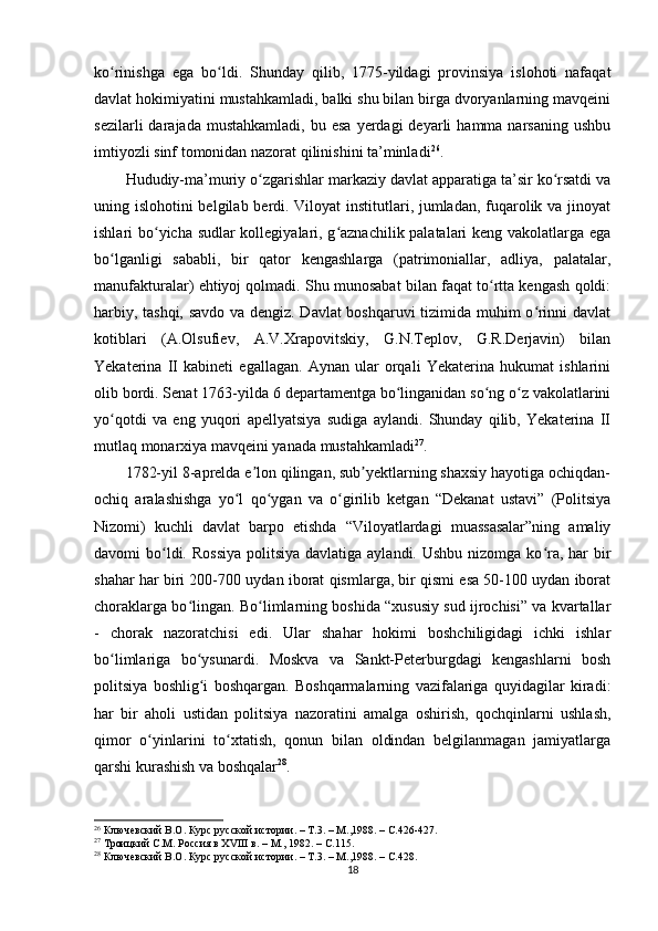 ko rinishga   ega   bo ldi.   Shunday   qilib,   1775-yildagi   provinsiya   islohoti   nafaqatʻ ʻ
davlat hokimiyatini mustahkamladi, balki shu bilan birga dvoryanlarning mavqeini
sezilarli  darajada  mustahkamladi,   bu  esa   yеrdagi  deyarli  hamma  narsaning   ushbu
imtiyozli sinf tomonidan nazorat qilinishini ta’minladi 26
.
Hududiy-ma’muriy o zgarishlar markaziy davlat apparatiga ta’sir ko rsatdi va	
ʻ ʻ
uning islohotini belgilab berdi. Viloyat  institutlari, jumladan, fuqarolik va jinoyat
ishlari bo yicha sudlar kollegiyalari, g aznachilik palatalari keng vakolatlarga ega	
ʻ ʻ
bo lganligi   sababli,   bir   qator   kengashlarga   (patrimoniallar,   adliya,   palatalar,	
ʻ
manufakturalar) ehtiyoj qolmadi. Shu munosabat bilan faqat to rtta kengash qoldi:	
ʻ
harbiy, tashqi, savdo va dengiz. Davlat boshqaruvi tizimida muhim o rinni davlat	
ʻ
kotiblari   (A.Olsufiev,   A.V.Xrapovitskiy,   G.N.Teplov,   G.R.Derjavin)   bilan
Yekaterina   II   kabineti   egallagan.   Aynan   ular   orqali   Yekaterina   hukumat   ishlarini
olib bordi. Senat 1763-yilda 6 departamentga bo linganidan so ng o z vakolatlarini	
ʻ ʻ ʻ
yo qotdi   va   eng   yuqori   apellyatsiya   sudiga   aylandi.   Shunday   qilib,   Yekaterina   II	
ʻ
mutlaq monarxiya mavqeini yanada mustahkamladi 27
.
1782-yil 8-aprelda e lon qilingan, sub yektlarning shaxsiy hayotiga ochiqdan-	
ʼ ʼ
ochiq   aralashishga   yo l   qo ygan   va   o girilib   ketgan   “Dekanat   ustavi”   (Politsiya	
ʻ ʻ ʻ
Nizomi)   kuchli   davlat   barpo   etishda   “Viloyatlardagi   muassasalar”ning   amaliy
davomi  bo ldi. Rossiya  politsiya  davlatiga aylandi. Ushbu  nizomga ko ra,  har  bir	
ʻ ʻ
shahar har biri 200-700 uydan iborat qismlarga, bir qismi esa 50-100 uydan iborat
choraklarga bo lingan. Bo limlarning boshida “xususiy sud ijrochisi” va kvartallar	
ʻ ʻ
-   chorak   nazoratchisi   edi.   Ular   shahar   hokimi   boshchiligidagi   ichki   ishlar
bo limlariga   bo ysunardi.   Moskva   va   Sankt-Peterburgdagi   kengashlarni   bosh	
ʻ ʻ
politsiya   boshlig i   boshqargan.   Boshqarmalarning   vazifalariga   quyidagilar   kiradi:	
ʻ
har   bir   aholi   ustidan   politsiya   nazoratini   amalga   oshirish,   qochqinlarni   ushlash,
qimor   o yinlarini   to xtatish,   qonun   bilan   oldindan   belgilanmagan   jamiyatlarga	
ʻ ʻ
qarshi kurashish va boshqalar 28
.
26
  Ключевский В.О. Курс русской истории. – Т.3. – М.,1988. –  C .426-427.
27
  Троицкий С.М. Россия в ХVIII в. – М., 1982. –  C .115.
28
  Ключевский В.О. Курс русской истории. – Т.3. – М.,1988. –  C .428.
18 