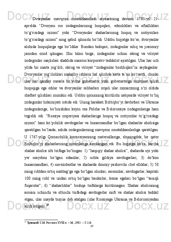 Dvoryanlar   mavqeini   mustahkamlash   siyosatining   davomi   1785-yil   21-
aprelda   “Dvoryan   rus   zodagonlarining   huquqlari,   erkinliklari   va   afzalliklari
to g risidagi   nizom”   yoki   “Dvoryanlar   shaharlarining   huquq   va   imtiyozlariʻ ʻ
to g risidagi  nizom” ning qabul  qilinishi  bo ldi. Ushbu hujjatga ko ra, dvoryanlar
ʻ ʻ ʻ ʻ
alohida   huquqlarga   ega   bo ldilar.   Bundan   tashqari,   zodagonlar   soliq   va   jismoniy	
ʻ
jazodan   ozod   qilingan.   Shu   bilan   birga,   zodagonlar   uchun   okrug   va   viloyat
zodagonlar majlislari shaklida maxsus korporativ tashkilot ajratilgan. Ular har uch
yilda   bir   marta   yig ilib,   okrug   va   viloyat   “zodagonlar   boshliqlari”ni   saylaganlar.	
ʻ
Dvoryanlar yig ilishlari mahalliy ishlarni hal qilishda katta ta’sir ko rsatdi, chunki	
ʻ ʻ
ular   har   qanday   masala   bo yicha   gubernator   yoki   gubernatorga   murojaat   qilish	
ʻ
huquqiga   ega   edilar   va   dvoryanlar   rahbarlari   orqali   ular   monarxning   o zi   oldida	
ʻ
shafoat qilishlari mumkin edi. Ushbu qonunning kiritilishi natijasida viloyat to liq	
ʻ
zodagonlar hokimiyati ostida edi. Uning harakati Boltiqbo yi davlatlari va Ukraina	
ʻ
zodagonlariga,   bo linishdan   keyin   esa   Polsha   va   Belorussiya   zodagonlariga   ham	
ʻ
tegishli   edi.   “Rossiya   imperiyasi   shaharlariga   huquq   va   imtiyozlar   to g risidagi	
ʻ ʻ
nizom”   ham   ko pchilik   savdogarlar   va   hunarmandlar   bo lgan   shaharlar   aholisiga	
ʻ ʻ
qaratilgan bo lsada, aslida zodagonlarning mavqeini mustahkamlashga  qaratilgan.	
ʻ
U   1767-yilgi   Qonunchilik   komissiyasining   materiallariga,   shuningdek,   bir   qator
Boltiqbo yi   shaharlarining   nizomlariga   asoslangan   edi.   Bu   hujjatga   ko ra,   barcha	
ʻ ʻ
shahar aholisi olti toifaga bo lingan: 1) “haqiqiy shahar aholisi”, shaharda uyi yoki	
ʻ
yеr   maydoni   bo lgan   odamlar;   2)   uchta   gildiya   savdogarlari;   3)   do kon	
ʻ ʻ
hunarmandlari; 4) norezidentlar va shaharda doimiy yashovchi chet elliklar; 5) 50
ming rubldan ortiq mablag ga ega bo lgan olimlar, rassomlar, savdogarlar, kapitali	
ʻ ʻ
100   ming   rubl   va   undan   ortiq   bo lgan   bankirlar,   kema   egalari   bo lgan   “taniqli	
ʻ ʻ
fuqarolar”;   6)   “shaharliklar”   boshqa   toifalarga   kiritilmagan.   Shahar   aholisining
asosini   uchinchi   va   oltinchi   toifadagi   savdogarlar   sinfi   va   shahar   aholisi   tashkil
etgan,  ular   mayda burjua  deb atalgan  (ular   Rossiyaga  Ukraina va  Belorussiyadan
kirib kelgan)  29
.
29
  Троицкий С.М. Россия в ХVIII в. – М., 1982. –  C .116.
19