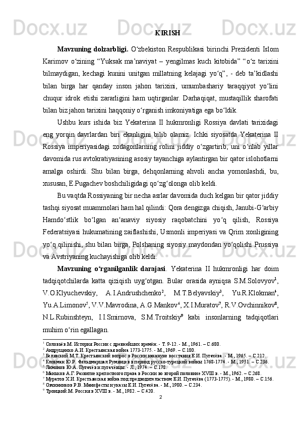 KIRISH
Mavzuning   dolzarbligi.   O zbekiston   Respublikasi   birinchi   Prezidenti   Islomʻ
Karimov   о zining   “Yuksak   ma’naviyat   –   yеngilmas   kuch   kitobida”   “o z   tarixini	
ʻ ʻ
bilmaydigan,   kechagi   kunini   unitgan   millatning   kelajagi   yo q”,   -   deb   ta’kidlashi	
ʻ
bilan   birga   har   qanday   inson   jahon   tarixini,   umumbashariy   taraqqiyot   yo lini	
ʻ
chuqur   idrok   etishi   zararligini   ham   uqtirganlar.   Darhaqiqat,   mustaqillik   sharofati
bilan biz jahon tarixini haqqoniy  о rganish imkoniyatiga ega bo ldik. 	
ʻ ʻ
Ushbu   kurs   ishida   biz   Yekaterina   II   hukmronligi   Rossiya   davlati   tarixidagi
eng   yorqin   davrlardan   biri   ekanligini   bilib   olamiz.   Ichki   siyosatda   Yekaterina   II
Rossiya   imperiyasidagi   zodagonlarning   rolini   jiddiy   o zgartirib,   uni   o nlab   yillar	
ʻ ʻ
davomida rus avtokratiyasining asosiy tayanchiga aylantirgan bir qator islohotlarni
amalga   oshirdi.   Shu   bilan   birga,   dehqonlarning   ahvoli   ancha   yomonlashdi,   bu,
xususan, E.Pugachev boshchiligidagi qo zg olonga olib keldi.	
ʻ ʻ
Bu vaqtda Rossiyaning bir necha asrlar davomida duch kelgan bir qator jiddiy
tashqi siyosat muammolari ham hal qilindi: Qora dengizga chiqish, Janubi-G arbiy	
ʻ
Hamdo stlik   bo lgan   an anaviy   siyosiy   raqobatchini   yo q   qilish,   Rossiya	
ʻ ʻ ʻ ʻ
Federatsiyasi  hukumatining zaiflashishi,  Usmonli  imperiyasi  va Qrim  xonligining
yo q qilinishi, shu bilan birga, Polshaning siyosiy maydondan yo qolishi Prussiya	
ʻ ʻ
va Avstriyaning kuchayishiga olib keldi.
Mavzuning   o rganilganlik   darajasi	
ʻ .   Yekaterina   II   hukmronligi   har   doim
tadqiqotchilarda   katta   qiziqish   uyg otgan.   Bular   orasida   ayniqsa   S.M.Solovyov	
ʻ 1
,
V.O.Klyuchevskiy,   A.I.Andrushchenko 2
,   M.T.Belyavskiy 3
,   Yu.R.Klokman 4
,
Yu.A.Limonov 5
, V.V.Mavrodina, A.G.Mankov 6
, X.I.Muratov 7
, R.V.Ovchinnikov 8
,
N.L.Rubinshteyn,   I.I.Smirnova,   S.M.Troitskiy 9
  kabi   insonlarning   tadqiqotlari
muhim o rin egallagan.	
ʻ
1
  Соловьёв.М. История России с древнейших времён. - Т. 9-12. - М., 1961. –  C .680.
2
  Андрущенко А.И. Крестьянская война 1773-1775. - М., 1969. –  C .180.
3
  Белявский М.Т. Крестьянский вопрос в России накануне восстания Е.И. Пугачёва. - М., 1965. –  C .212.
4
  Клокман Ю.Р. Фельдмаршал Румянцев в период русско-турецкой войны 1768-1774. - М., 1951. –  C .236.
5
  Лимонов Ю.А. Пугачёв и пугачёвцы. - Л., 1974. –  C .178.
6
  Маньков А.Г. Развитие крепостного права в России во второй половине ХVIII в. - М., 1962. –  C .268.
7
  Муратов Х.И. Крестьянская война под предводительством Е.И. Пугачёва (1773-1775). - М., 1980. –  C .156.
8
  Овчинников Р.В. Манифесты и указы Е.И. Пугачёва. - М., 1980. –  C .234.
9
  Троицкий.М. Россия в ХVIII в. - М., 1982. –  C .420.
2 