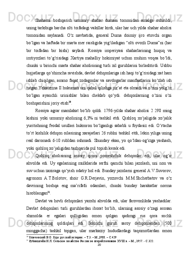 Shaharni   boshqarish   umumiy   shahar   dumasi   tomonidan   amalga   oshirildi,
uning tarkibiga barcha olti toifadagi vakillar kirdi, ular har uch yilda shahar aholisi
tomonidan   saylanadi.   O z   navbatida,   general   Duma   doimiy   ijro   etuvchi   organʻ
bo lgan va haftada bir marta mer raisligida yig iladigan “olti ovozli Duma”ni (har	
ʻ ʻ
bir   toifadan   bir   kishi)   sayladi.   Rossiya   imperiyasi   shaharlarining   huquq   va
imtiyozlari   to g risidagi   Xartiya   mahalliy   hokimiyat   uchun   muhim   voqea   bo ldi,	
ʻ ʻ ʻ
chunki u birinchi marta shahar aholisining turli xil guruhlarini birlashtirdi. Ushbu
hujjatlarga qo shimcha ravishda, davlat dehqonlariga ish haqi to g risidagi xat ham
ʻ ʻ ʻ
ishlab chiqilgan, ammo faqat zodagonlar va savdogarlar manfaatlarini ko zlab ish	
ʻ
tutgan Yekaterina II hukumati uni qabul qilishga jur’at eta olmadi va o zini yolg iz	
ʻ ʻ
bo lgan   ayanchli   urinishlar   bilan   cheklab   qo ydi.   dehqonlarning   o zini   o zi	
ʻ ʻ ʻ ʻ
boshqarishini joriy etish 30
.
Rossiya   agrar   mamlakat   bo lib   qoldi.   1796-yilda   shahar   aholisi   2   290   ming	
ʻ
kishini   yoki   umumiy   aholining   6,3%   ni   tashkil   etdi.   Qishloq   xo jaligida   xo jalik	
ʻ ʻ
yuritishning   feodal   usullari   hukmron   bo lganligi   sababli   u   foydasiz   edi.   O rtacha	
ʻ ʻ
to rt kishilik dehqon oilasining xarajatlari 26 rublni tashkil etdi, lekin yiliga uning	
ʻ
real  daromadi  6-10 rubldan  oshmadi. Shunday ekan, yo qo ldan-og izga  yashash,	
ʻ ʻ
yoki qishloq xo jaligidan tashqarida pul topish kerak edi. 	
ʻ
Qishloq   aholisining   asosiy   qismi   pomeshchik   dehqonlar   edi,   ular   og ir	
ʻ
ahvolda   edi.   Uy   egalarining   mulklarida   serfni   qamchi   bilan   jazolash,   uni   non   va
suv uchun zaxiraga qo yish odatiy hol edi. Bunday jazolarni general A.V.Suvorov,	
ʻ
agronom   A.T.Bolotov,   shoir   G.R.Derjavin,   yozuvchi   M.M.Shcherbatov   va   o z	
ʻ
davrining   boshqa   eng   ma’rifatli   odamlari,   chunki   bunday   harakatlar   norma
hisoblangan 31
.
Davlat  va hovli  dehqonlari  yaxshi  ahvolda  edi, ular  farovonlikda yashadilar.
Davlat   dehqonlari   turli   guruhlardan   iborat   bo lib,   ularning   asosiy   o zagi   asosan	
ʻ ʻ
shimolda   еr   egalari   qulligidan   omon   qolgan   qadimgi   rus   qora   sochli
dehqonlarining   qoldiqlari   edi.   Ikkinchi   guruh   saroy   dehqonlaridan   (500
minggacha)   tashkil   topgan,   ular   markaziy   hududlardagi   taqsimotlardan   omon
30
  Ключевский В.О. Курс русской истории. – Т.3. – М.,1988. –  C .429
31
 Рубинштейн Н.Л. Сельское хозяйство России во второй половине ХVIII в. – М., 1957. - C.322.  
20 