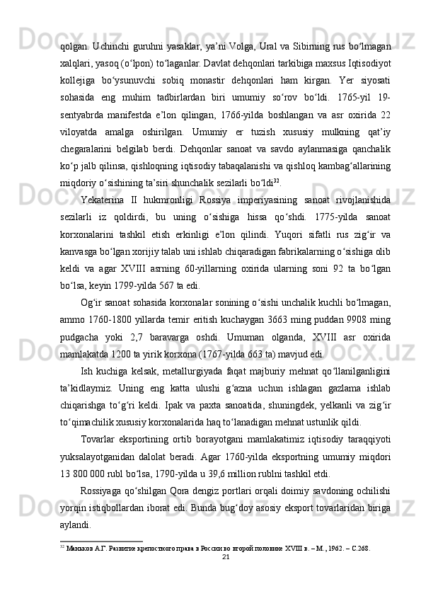 qolgan. Uchinchi  guruhni yasaklar, ya’ni Volga, Ural va Sibirning rus bo lmaganʻ
xalqlari, yasoq (o lpon) to laganlar. Davlat dehqonlari tarkibiga maxsus Iqtisodiyot	
ʻ ʻ
kollejiga   bo ysunuvchi   sobiq   monastir   dehqonlari   ham   kirgan.   Yer   siyosati	
ʻ
sohasida   eng   muhim   tadbirlardan   biri   umumiy   so rov   bo ldi.   1765-yil   19-	
ʻ ʻ
sentyabrda   manifestda   e’lon   qilingan,   1766-yilda   boshlangan   va   asr   oxirida   22
viloyatda   amalga   oshirilgan.   Umumiy   еr   tuzish   xususiy   mulkning   qat’iy
chegaralarini   belgilab   berdi.   Dehqonlar   sanoat   va   savdo   aylanmasiga   qanchalik
ko p jalb qilinsa, qishloqning iqtisodiy tabaqalanishi va qishloq kambag allarining	
ʻ ʻ
miqdoriy o sishining ta’siri shunchalik sezilarli bo ldi	
ʻ ʻ 32
.
Yekaterina   II   hukmronligi   Rossiya   imperiyasining   sanoat   rivojlanishida
sezilarli   iz   qoldirdi,   bu   uning   o sishiga   hissa   qo shdi.   1775-yilda   sanoat	
ʻ ʻ
korxonalarini   tashkil   etish   erkinligi   e’lon   qilindi.   Yuqori   sifatli   rus   zig ir   va	
ʻ
kanvasga bo lgan xorijiy talab uni ishlab chiqaradigan fabrikalarning o sishiga olib	
ʻ ʻ
keldi   va   agar   XVIII   asrning   60-yillarning   oxirida   ularning   soni   92   ta   bo lgan	
ʻ
bo lsa, keyin 1799-yilda 567 ta edi.	
ʻ
Og ir sanoat sohasida korxonalar sonining o sishi unchalik kuchli bo lmagan,	
ʻ ʻ ʻ
ammo 1760-1800 yillarda temir  eritish  kuchaygan 3663 ming puddan 9908 ming
pudgacha   yoki   2,7   baravarga   oshdi.   Umuman   olganda,   XVIII   asr   oxirida
mamlakatda 1200 ta yirik korxona (1767-yilda 663 ta) mavjud edi.
Ish   kuchiga   kelsak,   metallurgiyada   faqat   majburiy   mehnat   qo llanilganligini	
ʻ
ta’kidlaymiz.   Uning   eng   katta   ulushi   g azna   uchun   ishlagan   gazlama   ishlab	
ʻ
chiqarishga   to g ri   keldi.   Ipak   va   paxta   sanoatida,   shuningdek,   yеlkanli   va   zig ir	
ʻ ʻ ʻ
to qimachilik xususiy korxonalarida haq to lanadigan mehnat ustunlik qildi.	
ʻ ʻ
Tovarlar   eksportining   ortib   borayotgani   mamlakatimiz   iqtisodiy   taraqqiyoti
yuksalayotganidan   dalolat   beradi.   Agar   1760-yilda   eksportning   umumiy   miqdori
13 800 000 rubl bo lsa, 1790-yilda u 39,6 million rublni tashkil etdi. 	
ʻ
Rossiyaga qo shilgan Qora dengiz portlari orqali doimiy savdoning ochilishi
ʻ
yorqin istiqbollardan iborat edi. Bunda bug doy asosiy eksport tovarlaridan biriga	
ʻ
aylandi.
32
  Маньков А.Г. Развитие крепостного права в России во второй половине ХVIII в. – М., 1962. –  C .268.  
21 