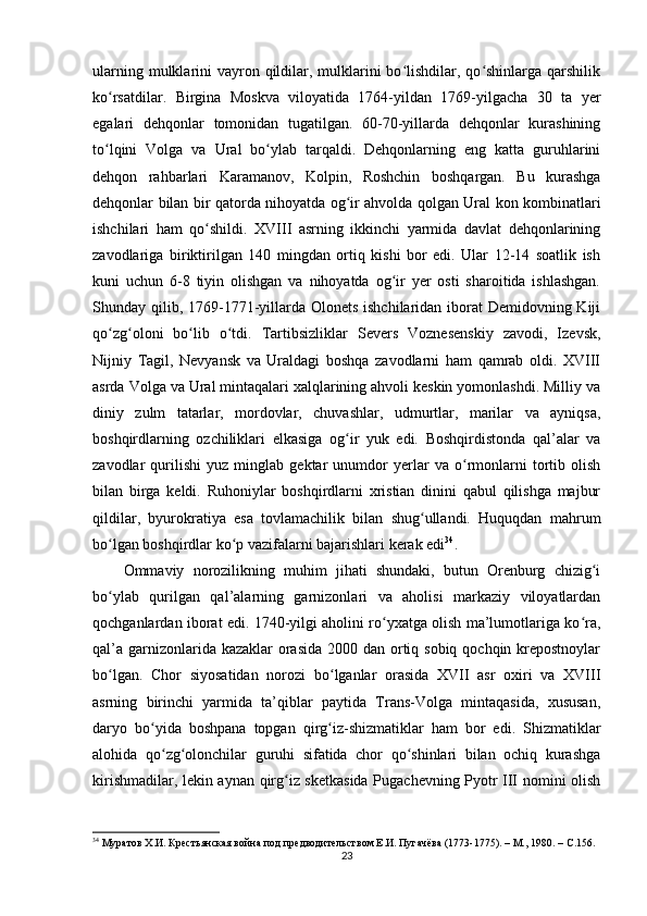 ularning mulklarini  vayron qildilar, mulklarini  bo lishdilar, qo shinlarga  qarshilikʻ ʻ
ko rsatdilar.   Birgina   Moskva   viloyatida   1764-yildan   1769-yilgacha   30   ta   yеr	
ʻ
egalari   dehqonlar   tomonidan   tugatilgan.   60-70-yillarda   dehqonlar   kurashining
to lqini   Volga   va   Ural   bo ylab   tarqaldi.   Dehqonlarning   eng   katta   guruhlarini
ʻ ʻ
dehqon   rahbarlari   Karamanov,   Kolpin,   Roshchin   boshqargan.   Bu   kurashga
dehqonlar bilan bir qatorda nihoyatda og ir ahvolda qolgan Ural kon kombinatlari	
ʻ
ishchilari   ham   qo shildi.   XVIII   asrning   ikkinchi   yarmida   davlat   dehqonlarining	
ʻ
zavodlariga   biriktirilgan   140   mingdan   ortiq   kishi   bor   edi.   Ular   12-14   soatlik   ish
kuni   uchun   6-8   tiyin   olishgan   va   nihoyatda   og ir   yеr   osti   sharoitida   ishlashgan.	
ʻ
Shunday qilib, 1769-1771-yillarda Olonets ishchilaridan iborat  Demidovning Kiji
qo zg oloni   bo lib   o tdi.   Tartibsizliklar   Severs   Voznesenskiy   zavodi,   Izevsk,	
ʻ ʻ ʻ ʻ
Nijniy   Tagil,   Nevyansk   va   Uraldagi   boshqa   zavodlarni   ham   qamrab   oldi.   XVIII
asrda Volga va Ural mintaqalari xalqlarining ahvoli keskin yomonlashdi. Milliy va
diniy   zulm   tatarlar,   mordovlar,   chuvashlar,   udmurtlar,   marilar   va   ayniqsa,
boshqirdlarning   ozchiliklari   еlkasiga   og ir   yuk   edi.   Boshqirdistonda   qal’alar   va	
ʻ
zavodlar   qurilishi   yuz   minglab   gektar   unumdor   yеrlar   va   o rmonlarni   tortib   olish	
ʻ
bilan   birga   keldi.   Ruhoniylar   boshqirdlarni   xristian   dinini   qabul   qilishga   majbur
qildilar,   byurokratiya   esa   tovlamachilik   bilan   shug ullandi.   Huquqdan   mahrum	
ʻ
bo lgan boshqirdlar ko p vazifalarni bajarishlari kerak edi	
ʻ ʻ 34
.
Ommaviy   norozilikning   muhim   jihati   shundaki,   butun   Orenburg   chizig i	
ʻ
bo ylab   qurilgan   qal’alarning   garnizonlari   va   aholisi   markaziy   viloyatlardan	
ʻ
qochganlardan iborat edi. 1740-yilgi aholini ro yxatga olish ma’lumotlariga ko ra,	
ʻ ʻ
qal’a garnizonlarida kazaklar  orasida  2000 dan ortiq sobiq qochqin krepostnoylar
bo lgan.   Chor   siyosatidan   norozi   bo lganlar   orasida   XVII   asr   oxiri   va   XVIII	
ʻ ʻ
asrning   birinchi   yarmida   ta’qiblar   paytida   Trans-Volga   mintaqasida,   xususan,
daryo   bo yida   boshpana   topgan   qirg iz-shizmatiklar   ham   bor   edi.   Shizmatiklar	
ʻ ʻ
alohida   qo zg olonchilar   guruhi   sifatida   chor   qo shinlari   bilan   ochiq   kurashga
ʻ ʻ ʻ
kirishmadilar, lekin aynan qirg iz sketkasida Pugachevning Pyotr III nomini olish	
ʻ
34
  Муратов Х.И. Крестьянская война под предводительством Е.И. Пугачёва (1773-1775). – М., 1980. –  C .156.
23 