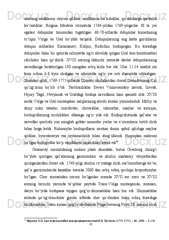 ularning mulklarini  vayron qildilar, mulklarini  bo lishdilar, qo shinlarga  qarshilikʻ ʻ
ko rsatdilar.   Birgina   Moskva   viloyatida   1764-yildan   1769-yilgacha   30   ta   yеr	
ʻ
egalari   dehqonlar   tomonidan   tugatilgan.   60-70-yillarda   dehqonlar   kurashining
to lqini   Volga   va   Ural   bo ylab   tarqaldi.   Dehqonlarning   eng   katta   guruhlarini
ʻ ʻ
dehqon   rahbarlari   Karamanov,   Kolpin,   Roshchin   boshqargan.   Bu   kurashga
dehqonlar bilan bir qatorda nihoyatda og ir ahvolda qolgan Ural kon kombinatlari	
ʻ
ishchilari   ham   qo shildi.   XVIII   asrning   ikkinchi   yarmida   davlat   dehqonlarining	
ʻ
zavodlariga   biriktirilgan   140   mingdan   ortiq   kishi   bor   edi.   Ular   12-14   soatlik   ish
kuni   uchun   6-8   tiyin   olishgan   va   nihoyatda   og ir   yеr   osti   sharoitida   ishlashgan.	
ʻ
Shunday qilib, 1769-1771-yillarda Olonets ishchilaridan iborat  Demidovning Kiji
qo zg oloni   bo lib   o tdi.   Tartibsizliklar   Severs   Voznesenskiy   zavodi,   Izevsk,	
ʻ ʻ ʻ ʻ
Nijniy   Tagil,   Nevyansk   va   Uraldagi   boshqa   zavodlarni   ham   qamrab   oldi.   XVIII
asrda Volga va Ural mintaqalari xalqlarining ahvoli keskin yomonlashdi. Milliy va
diniy   zulm   tatarlar,   mordovlar,   chuvashlar,   udmurtlar,   marilar   va   ayniqsa,
boshqirdlarning   ozchiliklari   еlkasiga   og ir   yuk   edi.   Boshqirdistonda   qal’alar   va	
ʻ
zavodlar   qurilishi   yuz   minglab   gektar   unumdor   yеrlar   va   o rmonlarni   tortib   olish	
ʻ
bilan   birga   keldi.   Ruhoniylar   boshqirdlarni   xristian   dinini   qabul   qilishga   majbur
qildilar,   byurokratiya   esa   tovlamachilik   bilan   shug ullandi.   Huquqdan   mahrum	
ʻ
bo lgan boshqirdlar ko p vazifalarni bajarishlari kerak edi	
ʻ ʻ 34
.
Ommaviy   norozilikning   muhim   jihati   shundaki,   butun   Orenburg   chizig i	
ʻ
bo ylab   qurilgan   qal’alarning   garnizonlari   va   aholisi   markaziy   viloyatlardan	
ʻ
qochganlardan iborat edi. 1740-yilgi aholini ro yxatga olish ma’lumotlariga ko ra,	
ʻ ʻ
qal’a garnizonlarida kazaklar  orasida  2000 dan ortiq sobiq qochqin krepostnoylar
bo lgan.   Chor   siyosatidan   norozi   bo lganlar   orasida   XVII   asr   oxiri   va   XVIII	
ʻ ʻ
asrning   birinchi   yarmida   ta’qiblar   paytida   Trans-Volga   mintaqasida,   xususan,
daryo   bo yida   boshpana   topgan   qirg iz-shizmatiklar   ham   bor   edi.   Shizmatiklar	
ʻ ʻ
alohida   qo zg olonchilar   guruhi   sifatida   chor   qo shinlari   bilan   ochiq   kurashga
ʻ ʻ ʻ
kirishmadilar, lekin aynan qirg iz sketkasida Pugachevning Pyotr III nomini olish	
ʻ
34
  Муратов Х.И. Крестьянская война под предводительством Е.И. Пугачёва (1773-1775). – М., 1980. –  C .156.
23