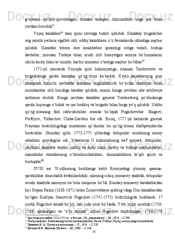 g oyasini   qo llab-quvvatlagan,   bundan   tashqari,   shizmatiklar   unga   pul   bilanʻ ʻ
yordam berishdi 35
.
Yoyiq   kazaklari 36
  ham   qiyin   ahvolga   tushib   qolishdi.   Kazaklar   brigadirlari
eng yaxshi yеrlarni egallab olib, oddiy kazaklarni o z fermalarida ishlashga majbur	
ʻ
qilishdi.   Kazaklar   tobora   chor   amaldorlari   qaramligi   ostiga   tushib,   boshqa
davlatlar,   xususan   Turkiya   bilan   urush   olib   borayotgan   armiya   bo linmalarini	
ʻ
ishchi kuchi bilan ta’minlab, harbiy xizmatni o tashga majbur bo ldilar	
ʻ ʻ 37
 .
1772-yil   yanvarda   Yoyiqda   qirol   hokimiyatiga,   Ataman   Tambovtsev   va
brigadirlarga   qarshi   kazaklar   qo zg oloni   ko tarildi.   Keyin   kazaklarning   quyi	
ʻ ʻ ʻ
tabaqalari   birinchi   navbatda   xizmatni   еngillashtirish   bo yicha   rasmiylar   bilan	
ʻ
muzokaralar   olib   borishga   harakat   qilishdi,   ammo   bunga   javoban   ular   artilleriya
zarbasini   olishdi.   Bunga   javoban   kazaklar   general   Traubenberg   qo shinlariga	
ʻ
qarshi hujumga o tishdi va uni boshliq va brigadir bilan birga yo q qilishdi. Ushbu	
ʻ ʻ
qo zg olonning   faol   ishtirokchilari   orasida   bo lajak   Pugachevitlar:   Shigaev,	
ʻ ʻ ʻ
Perfilyev,   Tolkachev,   Chika-Zarubin   bor   edi.   Biroq,   1772-yil   bahorida   general
Frayman   boshchiligidagi   muntazam   qo shinlar   bu   qo zg olonni   shafqatsizlarcha	
ʻ ʻ ʻ
bostirdilar.   Shunday   qilib,   1773-1775   yillardagi   dehqonlar   urushining   asosiy
sabablari   quyidagilar   edi:   Yekaterina   II   hukumatining   serf   siyosati,   dehqonlar,
ishchilar,   kazaklar   taqdiri;   milliy   va   diniy   zulm;   harbiy   va   boshqa   majburiyatlar;
mansabdor   shaxslarning   o zboshimchaliklari;   shimmatiklarni   ta’qib   qilish   va	
ʻ
boshqalar 38
.
XVIII   asr   70-yillarning   boshlariga   kelib   Rossiyadagi   ijtimoiy   qarama-
qarshiliklar shunchalik keskinlashdiki, ularning ochiq ommaviy shaklda, dehqonlar
urushi shaklida namoyon bo lishi muqarrar bo ldi. Bunday ommaviy harakatlardan
ʻ ʻ
biri Stepan Razin (1630-1671) bilan Zimovetskaya qishlog idagi Don kazaklaridan	
ʻ
bo lgan   Emilyan   Ivanovich   Pugachev   (1742-1775)   boshchiligida   boshlandi.   17	
ʻ
yoshli Pugachev kazak bo lib, hali juda yosh bo lsada, Yetti yillik urushda (1756-	
ʻ ʻ
1763)   qatnashgan   va   “a’lo   xizmat”   uchun   Pugachev   taqdirlangan.   1768-1770
35
  Крестьянская война 1773-1775 гг. в России. (Сб. документов). – М., 1973. – C.298.
36
 Yoyiq kazaklari- Kazaklarning bir turi hisoblanadi(Don,Teresk,Volskiy,Yoyiq), asosan jangchi kazaklardir.
37
  Лимонов Ю.А. Пугачёв и пугачёвцы. – Л., 1974. –  C .178.
38
  Буганов В.И. Емельян Пугачёв. – М., 1990. –  C .148.
24 