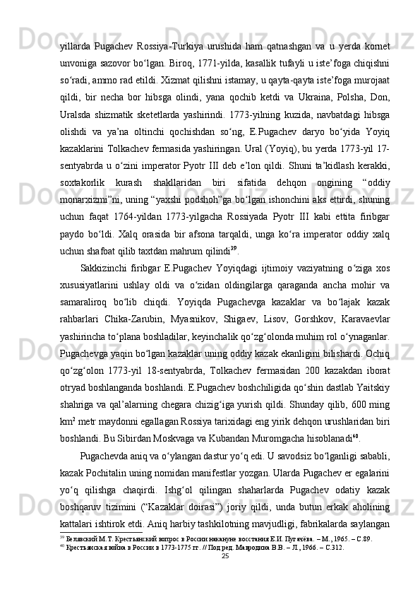 yillarda   Pugachev   Rossiya-Turkiya   urushida   ham   qatnashgan   va   u   yеrda   kornet
unvoniga sazovor bo lgan. Biroq, 1771-yilda, kasallik tufayli u iste’foga chiqishniʻ
so radi, ammo rad etildi. Xizmat qilishni istamay, u qayta-qayta iste’foga murojaat	
ʻ
qildi,   bir   necha   bor   hibsga   olindi,   yana   qochib   ketdi   va   Ukraina,   Polsha,   Don,
Uralsda   shizmatik   sketetlarda   yashirindi.   1773-yilning   kuzida,   navbatdagi   hibsga
olishdi   va   ya’na   oltinchi   qochishdan   so ng,   E.Pugachev   daryo   bo yida   Yoyiq	
ʻ ʻ
kazaklarini Tolkachev fermasida yashiringan. Ural (Yoyiq), bu yеrda 1773-yil 17-
sentyabrda   u   o zini   imperator   Pyotr   III   deb   e’lon   qildi.   Shuni   ta’kidlash   kerakki,	
ʻ
soxtakorlik   kurash   shakllaridan   biri   sifatida   dehqon   ongining   “oddiy
monarxizmi”ni, uning “yaxshi  podshoh”ga bo lgan ishonchini aks ettirdi, shuning	
ʻ
uchun   faqat   1764-yildan   1773-yilgacha   Rossiyada   Pyotr   III   kabi   еttita   firibgar
paydo   bo ldi.   Xalq   orasida   bir   afsona   tarqaldi,   unga   ko ra   imperator   oddiy   xalq	
ʻ ʻ
uchun shafoat qilib taxtdan mahrum qilindi 39
.
Sakkizinchi   firibgar   E.Pugachev   Yoyiqdagi   ijtimoiy   vaziyatning   o ziga   xos	
ʻ
xususiyatlarini   ushlay   oldi   va   o zidan   oldingilarga   qaraganda   ancha   mohir   va	
ʻ
samaraliroq   bo lib   chiqdi.   Yoyiqda   Pugachevga   kazaklar   va   bo lajak   kazak	
ʻ ʻ
rahbarlari   Chika-Zarubin,   Myasnikov,   Shigaev,   Lisov,   Gorshkov,   Karavaevlar
yashirincha to plana boshladilar, keyinchalik qo zg olonda muhim rol o ynaganlar.	
ʻ ʻ ʻ ʻ
Pugachevga yaqin bo lgan kazaklar uning oddiy kazak ekanligini bilishardi. Ochiq	
ʻ
qo zg olon   1773-yil   18-sentyabrda,   Tolkachev   fermasidan   200   kazakdan   iborat	
ʻ ʻ
otryad boshlanganda boshlandi. E.Pugachev boshchiligida qo shin dastlab Yaitskiy	
ʻ
shahriga va qal’alarning chegara chizig iga yurish qildi. Shunday qilib, 600 ming	
ʻ
km 2
 metr maydonni egallagan Rossiya tarixidagi eng yirik dehqon urushlaridan biri
boshlandi. Bu Sibirdan Moskvaga va Kubandan Muromgacha hisoblanadi 40
.
Pugachevda aniq va o ylangan dastur yo q edi. U savodsiz bo lganligi sababli,	
ʻ ʻ ʻ
kazak Pochitalin uning nomidan manifestlar yozgan. Ularda Pugachev еr egalarini
yo q   qilishga   chaqirdi.   Ishg ol   qilingan   shaharlarda   Pugachev   odatiy   kazak	
ʻ ʻ
boshqaruv   tizimini   (“Kazaklar   doirasi”)   joriy   qildi,   unda   butun   erkak   aholining
kattalari ishtirok etdi. Aniq harbiy tashkilotning mavjudligi, fabrikalarda saylangan
39
  Белявский М.Т. Крестьянский вопрос в России накануне восстания Е.И. Пугачёва. – М., 1965.  –  C .89.
40
  Крестьянская война в России в 1773-1775 гг. // Под ред. Мавродина В.В. – Л., 1966. –  C .312.
25 