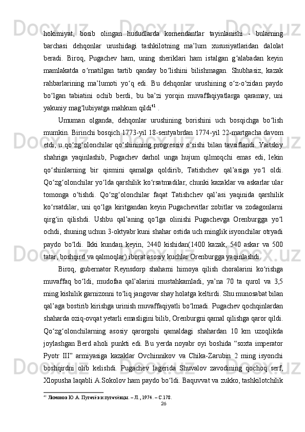 hokimiyat,   bosib   olingan   hududlarda   komendantlar   tayinlanishi   -   bularning
barchasi   dehqonlar   urushidagi   tashkilotning   ma’lum   xususiyatlaridan   dalolat
beradi.   Biroq,   Pugachev   ham,   uning   sheriklari   ham   istalgan   g alabadan   keyinʻ
mamlakatda   o rnatilgan   tartib   qanday   bo lishini   bilishmagan.   Shubhasiz,   kazak	
ʻ ʻ
rahbarlarining   ma’lumoti   yo q   edi.   Bu   dehqonlar   urushining   o z-o zidan   paydo	
ʻ ʻ ʻ
bo lgan   tabiatini   ochib   berdi,   bu   ba’zi   yorqin   muvaffaqiyatlarga   qaramay,   uni	
ʻ
yakuniy mag lubiyatga mahkum qildi	
ʻ 41
 .
Umuman   olganda,   dehqonlar   urushining   borishini   uch   bosqichga   bo lish	
ʻ
mumkin. Birinchi bosqich 1773-yil 18-sentyabrdan 1774-yil 22-martgacha davom
etdi, u qo zg olonchilar qo shinining progressiv o sishi  bilan tavsiflandi. Yaitskiy	
ʻ ʻ ʻ ʻ
shahriga   yaqinlashib,   Pugachev   darhol   unga   hujum   qilmoqchi   emas   edi,   lekin
qo shinlarning   bir   qismini   qamalga   qoldirib,   Tatishchev   qal’asiga   yo l   oldi.	
ʻ ʻ
Qo zg olonchilar yo lda qarshilik ko rsatmadilar, chunki kazaklar va askarlar ular
ʻ ʻ ʻ ʻ
tomonga   o tishdi.   Qo zg olonchilar   faqat   Tatishchev   qal’asi   yaqinida   qarshilik	
ʻ ʻ ʻ
ko rsatdilar,   uni   qo lga   kiritgandan   keyin   Pugachevitlar   zobitlar   va   zodagonlarni	
ʻ ʻ
qirg in   qilishdi.   Ushbu   qal’aning   qo lga   olinishi   Pugachevga   Orenburgga   yo l
ʻ ʻ ʻ
ochdi, shuning uchun 3-oktyabr kuni shahar ostida uch minglik isyonchilar otryadi
paydo   bo ldi.   Ikki   kundan   keyin,   2440   kishidan(1400   kazak,   540   askar   va   500	
ʻ
tatar, boshqird va qalmoqlar) iborat asosiy kuchlar Orenburgga yaqinlashdi.
Biroq,   gubernator   Reynsdorp   shaharni   himoya   qilish   choralarini   ko rishga	
ʻ
muvaffaq   bo ldi,   mudofaa   qal’alarini   mustahkamladi,   ya’na   70   ta   qurol   va   3,5	
ʻ
ming kishilik garnizonni to liq jangovar shay holatga keltirdi. Shu munosabat bilan	
ʻ
qal’aga bostirib kirishga urinish muvaffaqiyatli bo lmadi. Pugachev qochqinlardan	
ʻ
shaharda oziq-ovqat yеtarli emasligini bilib, Orenburgni qamal qilishga qaror qildi.
Qo zg olonchilarning   asosiy   qarorgohi   qamaldagi   shahardan   10   km   uzoqlikda	
ʻ ʻ
joylashgan   Berd   aholi   punkti   edi.   Bu   yеrda   noyabr   oyi   boshida   “soxta   imperator
Pyotr   III”   armiyasiga   kazaklar   Ovchinnikov   va   Chika-Zarubin   2   ming   isyonchi
boshqirdni   olib   kelishdi.   Pugachev   lagerida   Shuvalov   zavodining   qochoq   serf,
Xlopusha laqabli A.Sokolov ham paydo bo ldi. Baquvvat va zukko, tashkilotchilik	
ʻ
41
  Лимонов Ю.А. Пугачёв и пугачёвцы. – Л., 1974. –  C .178.  
26 