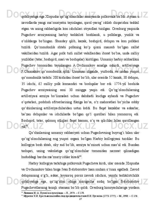 qobiliyatiga ega Xlopusha qo zg olonchilar armiyasida polkovnik bo ldi. Aynan uʻ ʻ ʻ
zavodlarda yangi  ma’muriyatni tayinlagan, qurol-yarog  ishlab chiqarishni tashkil	
ʻ
etgan   va   uning   rahbarligida   kon   ishchilari   otryadlari   tuzilgan.   Orenburg   yaqinida
Pugachev   armiyasining   harbiy   tashkiloti   boshlandi,   u   polklarga,   yuzlik   va
o nliklarga   bo lingan.   Shunday   qilib,   kazak,   boshqird,   dehqon   va   kon   polklari	
ʻ ʻ
tuzildi.   Qo mondonlik   shtabi   polkning   ko p   qismi   mansub   bo lgan   millat	
ʻ ʻ ʻ
vakillaridan   tuzildi.   Agar   polk   turli   millat   vakillaridan   iborat   bo lsa,   unda   milliy	
ʻ
yuzliklar (tatar, boshqird, mari va boshqalar) kiritilgan. Umumiy harbiy rahbarlikni
Pugachev   tomonidan   tayinlangan   A.Ovchinnikov   amalga   oshirdi,   artilleriyaga
F.Chumakov   qo mondonlik   qildi.   Umuman   olganda,   yuzboshi   va   undan   yuqori	
ʻ
qo mondonlik tarkibi 200 kishidan iborat bo lib, ular orasida 52 kazak, 38 dehqon,	
ʻ ʻ
35   ishchi,   62   milliy   polk   komandiri   va   boshqalar   bor   edi.   1774-yil   boshida
Pugachev   armiyasining   soni   30   mingga   yaqin   edi.   Qo zg olonchilarning	
ʻ ʻ
artilleriyasi   armiya   bo linmalari   uchun   dahshatli   kuchga   aylandi   va   Pugachev	
ʻ
o qotarlari,   podshoh   ofitserlarining   fikriga   ko ra,   o z   mahoratlari   bo yicha   oddiy	
ʻ ʻ ʻ ʻ
qo shinlarning   artilleriyachilaridan   ustun   keldi.   Bu   faqat   kazaklar   va   askarlar,
ʻ
ba’zan   dehqonlar   va   ishchilarda   bo lgan   qo l   qurollari   bilan   yomonroq   edi.	
ʻ ʻ
Boshqird,   tatar,   qalmoq   otliqlari   faqat   kamon,   o q   va   qilichlar   bilan   qurollangan	
ʻ
edi 42
.
Qo shinlarning   umumiy   rahbariyati   uchun   Pugachevning   buyrug i   bilan   ular	
ʻ ʻ
qo zg olonchilarning   eng   yuqori   organi   bo lgan   Harbiy   kollegiyani   tuzdilar.   Bu	
ʻ ʻ ʻ
kollegiya bosh shtab, oliy sud bo lib, armiya ta minoti uchun mas ul edi. Bundan	
ʻ ʼ ʼ
tashqari,   uning   vakolatiga   qo zg olonchilar   tomonidan   nazorat   qilinadigan
ʻ ʻ
hududdagi barcha ma’muriy ishlar kiradi 43
.
Harbiy kollegiya tarkibiga polkovnik Pugacheva kirdi, ular orasida Xlopusha
va Ovchinnikov bilan birga Ivan Beloborodov ham muhim o rinni egalladi. Zavod	
ʻ
dehqonining   o g li,   askar,   keyinroq   porox   zavodi   ishchisi,   yaxshi   tashkilotchilik	
ʻ ʻ
qobiliyatiga   ega,   qo zg olon   ishiga   oxirigacha   sodiq   bo lgan   Beloborodov	
ʻ ʻ ʻ
Pugachevitlarning taniqli otamani bo lib qoldi. Orenburg himoyachilariga yordam	
ʻ
42
  Лимонов Ю.А. Пугачёв и пугачёвцы. – Л., 1974. –  C .178.
43
  Муратов Х.И. Крестьянская война под предводительством Е.И. Пугачёва (1773-1775). – М., 1980. –  C .156.
27