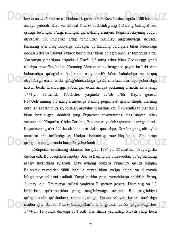 berish uchun Yekaterina II hukumati general V.A.Kara boshchiligida 1500 kishilik
armiya   yubordi.   Kara   va   Salavat   Yulaev   boshchiligidagi   1,2   ming   boshqird   ikki
qismga bo lingan o ziga  ishongan generalning armiyasi  Pugachevskiyning  yuqoriʻ ʻ
otryadlari   (20   mingdan   ortiq)   tomonidan   butunlay   mag lubiyatga   uchradi.	
ʻ
Karaning   o zi   mag lubiyatga   uchragan   qo shinning   qoldiqlari   bilan   Moskvaga	
ʻ ʻ ʻ
qochib ketdi va Salavat Yulaev boshqirdlar bilan qo zg olonchilar tomoniga o tdi.	
ʻ ʻ ʻ
Yordamga   yuborilgan   brigadir   A.Korfu   2,5   ming   askar   bilan   Orenburgga   yorib
o tishga   muvaffaq   bo ldi.   Karaning   Moskvada   kutilmaganda   paydo   bo lishi   chor	
ʻ ʻ ʻ
hukumatiga   qo zg olon   ko lamini   ehtiyotkorlik   bilan   baholashga   va   tarqoq	
ʻ ʻ ʻ
otryadlarga   emas,   balki   qo zg olonchilarga   qarshi   muntazam   armiya   yuborishga	
ʻ ʻ
imkon   berdi.   Orenburgga   yuborilgan   uchta   armiya   polkining   birinchi   katta   jangi
1774-yil   22-martda   Tatishchev   yaqinida   bo lib   o tdi.   Keyin   general	
ʻ ʻ
P.N.Golitsinning   6,5   ming   armiyasiga   8   ming   pugachevit   qarshi   chiqdi,   ularning
qurollari asosan vilkalar, boltalar, nayzalar, qisqichlar edi. Uch soatlik to plar dueli	
ʻ
bilan   boshlangan   shiddatli   jang   Pugachev   armiyasining   mag lubiyati   bilan	
ʻ
yakunlandi. Xlopusha, Chika-Zarubin, Padurov va yuzlab isyonchilar asirga olindi.
Pugachevning o zi 500 kazak bilan asirlikdan qochishga,  Orenburgning olti  oylik	
ʻ
qamalini   olib   tashlashga   va   Uralga   chekinishga   muvaffaq   bo ldi.   Shu   tariqa	
ʻ
qo zg olonning birinchi bosqichi yakunlandi.	
ʻ ʻ
Dehqonlar   urushining   ikkinchi   bosqichi   1774-yil   22-martdan   15-iyulgacha
davom etdi. Bu bosqichda Janubiy Ural va Boshqirdiston zavodlari qo zg olonning	
ʻ ʻ
asosiy   tayanchiga   aylanadi.   May   oyining   boshida   Pugachev   qo lga   olingan
ʻ
Beloretsk   zavodidan   5000   kishilik   otryad   bilan   yo lga   chiqdi   va   6   mayda	
ʻ
Magnitnaya qal’asini egalladi. Yangi kuchlar yana isyonchilarga qo shildi. Biroq,	
ʻ
21-may   kuni   Troitskaya   qal’asi   yaqinida   Pugachev   general   Dekolong   va   I.I.
Mishelson   qo shinlaridan   yangi   mag lubiyatga   uchradi.   Bu   mag lubiyat	
ʻ ʻ ʻ
qo zg olonchi   qo shinlarni   shimoli-g arbga,   Qozon   viloyati   tomon   burilishga	
ʻ ʻ ʻ ʻ
majbur qildi. Salavat Yulaev boshqirdlari bilan birgalikda harakat qilgan Pugachev
1774-yil   18-iyunda   daryoga   yo l   oldi.   Osa   shahri   yaqinidagi   kurash   yangi   kuch	
ʻ
28 