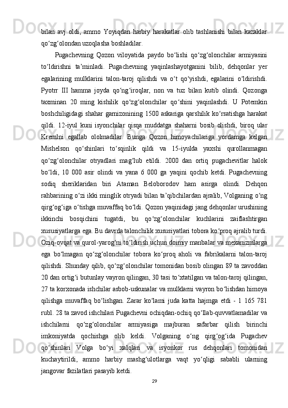 bilan   avj   oldi,   ammo   Yoyiqdan   harbiy   harakatlar   olib   tashlanishi   bilan   kazaklar
qo zg olondan uzoqlasha boshladilar.ʻ ʻ
Pugachevning   Qozon   viloyatida   paydo   bo lishi   qo zg olonchilar   armiyasini	
ʻ ʻ ʻ
to ldirishni   ta’minladi.   Pugachevning   yaqinlashayotganini   bilib,   dehqonlar   yеr	
ʻ
egalarining   mulklarini   talon-taroj   qilishdi   va   o t   qo yishdi,   egalarini   o ldirishdi.	
ʻ ʻ ʻ
Pyotrr   III   hamma   joyda   qo ng iroqlar,   non   va   tuz   bilan   kutib   olindi.   Qozonga	
ʻ ʻ
taxminan   20   ming   kishilik   qo zg olonchilar   qo shini   yaqinlashdi.   U   Potemkin	
ʻ ʻ ʻ
boshchiligidagi  shahar  garnizonining 1500 askariga qarshilik ko rsatishga  harakat	
ʻ
qildi.   12-iyul   kuni   isyonchilar   qisqa   muddatga   shaharni   bosib   olishdi,   biroq   ular
Kremlni   egallab   ololmadilar.   Bunga   Qozon   himoyachilariga   yordamga   kelgan
Mishelson   qo shinlari   to sqinlik   qildi   va   15-iyulda   yaxshi   qurollanmagan	
ʻ ʻ
qo zg olonchilar   otryadlari   mag lub   etildi.   2000   dan   ortiq   pugachevitlar   halok	
ʻ ʻ ʻ
bo ldi,   10   000   asir   olindi   va   yana   6   000   ga   yaqini   qochib   ketdi.   Pugachevning
ʻ
sodiq   sheriklaridan   biri   Ataman   Beloborodov   ham   asirga   olindi.   Dehqon
rahbarining o zi ikki minglik otryadi bilan ta’qibchilardan ajralib, Volganing o ng	
ʻ ʻ
qirg og iga o tishga muvaffaq bo ldi. Qozon yaqinidagi jang dehqonlar urushining	
ʻ ʻ ʻ ʻ
ikkinchi   bosqichini   tugatdi,   bu   qo zg olonchilar   kuchlarini   zaiflashtirgan	
ʻ ʻ
xususiyatlarga ega. Bu davrda talonchilik xususiyatlari tobora ko proq ajralib turdi.	
ʻ
Oziq-ovqat va qurol-yarog ni to ldirish uchun doimiy manbalar va mexanizmlarga	
ʻ ʻ
ega   bo lmagan   qo zg olonchilar   tobora   ko proq   aholi   va   fabrikalarni   talon-taroj	
ʻ ʻ ʻ ʻ
qilishdi. Shunday qilib, qo zg olonchilar tomonidan bosib olingan 89 ta zavoddan	
ʻ ʻ
20 dan ortig i butunlay vayron qilingan, 30 tasi to xtatilgan va talon-taroj qilingan,	
ʻ ʻ
27 ta korxonada ishchilar asbob-uskunalar va mulklarni vayron bo lishdan himoya	
ʻ
qilishga   muvaffaq   bo lishgan.   Zarar   ko lami   juda   katta   hajmga   еtdi   -   1   165   781	
ʻ ʻ
rubl. 28 ta zavod ishchilari Pugachevni ochiqdan-ochiq qo llab-quvvatlamadilar va	
ʻ
ishchilarni   qo zg olonchilar   armiyasiga   majburan   safarbar   qilish   birinchi	
ʻ ʻ
imkoniyatda   qochishga   olib   keldi.   Volganing   o ng   qirg og ida   Pugachev	
ʻ ʻ ʻ
qo shinlari   Volga   bo yi   xalqlari   va   isyonkor   rus   dehqonlari   tomonidan	
ʻ ʻ
kuchaytirildi,   ammo   harbiy   mashg ulotlarga   vaqt   yo qligi   sababli   ularning	
ʻ ʻ
jangovar fazilatlari pasayib ketdi.
29 