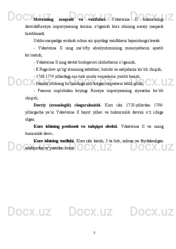 Mavzuning   maqsadi   va   vazifalari.   Yekaterina   II   hukmronligi
davridaRossiya   imperiyasining   tarixini   o rganish   kurs   ishining   asosiy   maqsadiʻ
hisoblanadi. 
Ushbu maqsadga erishish uchun siz quyidagi vazifalarni bajarishingiz kerak:
-   Yekaterina   II   ning   ma’rifiy   absolyutizmining   xususiyatlarini   ajratib
ko rsatish;	
ʻ
- Yekaterina II ning davlat boshqaruvi islohotlarini o rganish;	
ʻ
- E.Pugachev qo zg olonining sabablari, borishi va natijalarini ko rib chiqish;	
ʻ ʻ ʻ
- 1768-1774 yillardagi rus-turk urushi voqealarini yoritib berish;
- Hamdo stlikning bo linishiga olib kelgan voqealarni tahlil qilish;	
ʻ ʻ
-   Fransuz   inqilobidan   keyingi   Rossiya   imperiyasining   siyosatini   ko rib	
ʻ
chiqish;
Davriy   (xronologik)   chegaralanishi.   Kurs   ishi   1720-yillardan   1796-
yillargacha   ya’ni   Yekaterina   II   hayot   yillari   va   hukmronlik   davrini   o z   ichiga	
ʻ
olgan.	
Kurs   ishining   predmeti   va   tadqiqot   obekti.	 
Yekaterina   II   va   uning
humronlik davri	
.	
Kurs ishining tuzilishi	. Kurs ishi kirish, 3 ta bob, xulosa va foydalanilgan	
adabiyotlar ro yxatidan iborat.	ʻ
3 