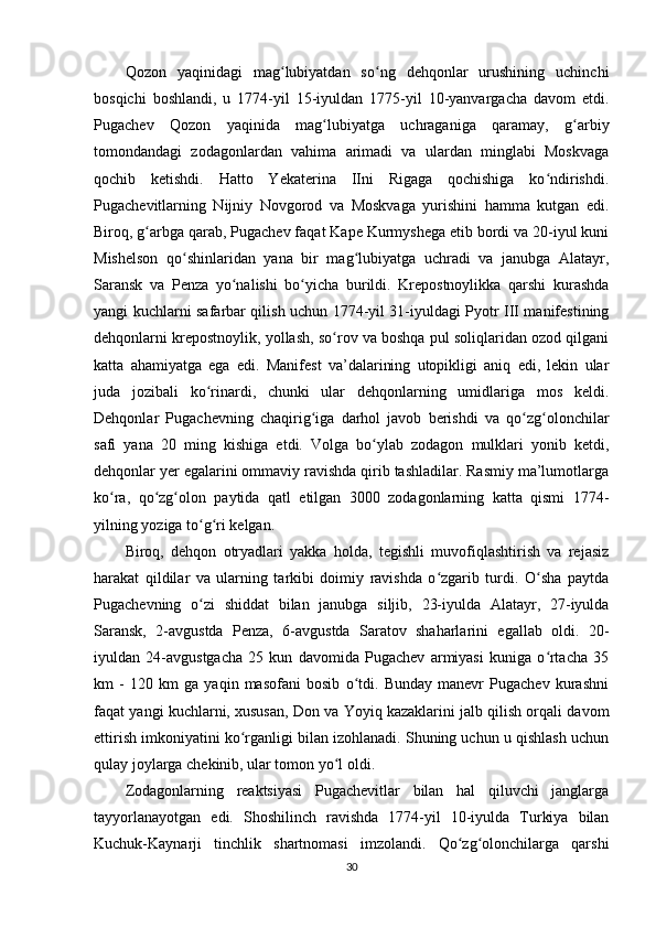 Qozon   yaqinidagi   mag lubiyatdan   so ng   dehqonlar   urushining   uchinchiʻ ʻ
bosqichi   boshlandi,   u   1774-yil   15-iyuldan   1775-yil   10-yanvargacha   davom   etdi.
Pugachev   Qozon   yaqinida   mag lubiyatga   uchraganiga   qaramay,   g arbiy	
ʻ ʻ
tomondandagi   zodagonlardan   vahima   arimadi   va   ulardan   minglabi   Moskvaga
qochib   ketishdi.   Hatto   Yekaterina   IIni   Rigaga   qochishiga   ko ndirishdi.	
ʻ
Pugachevitlarning   Nijniy   Novgorod   va   Moskvaga   yurishini   hamma   kutgan   edi.
Biroq, g arbga qarab, Pugachev faqat Kape Kurmyshega еtib bordi va 20-iyul kuni	
ʻ
Mishelson   qo shinlaridan   yana   bir   mag lubiyatga   uchradi   va   janubga   Alatayr,	
ʻ ʻ
Saransk   va   Penza   yo nalishi   bo yicha   burildi.   Krepostnoylikka   qarshi   kurashda	
ʻ ʻ
yangi kuchlarni safarbar qilish uchun 1774-yil 31-iyuldagi Pyotr III manifestining
dehqonlarni krepostnoylik, yollash, so rov va boshqa pul soliqlaridan ozod qilgani	
ʻ
katta   ahamiyatga   ega   edi.   Manifest   va’dalarining   utopikligi   aniq   edi,   lekin   ular
juda   jozibali   ko rinardi,   chunki   ular   dehqonlarning   umidlariga   mos   keldi.	
ʻ
Dehqonlar   Pugachevning   chaqirig iga   darhol   javob   berishdi   va   qo zg olonchilar	
ʻ ʻ ʻ
safi   yana   20   ming   kishiga   еtdi.   Volga   bo ylab   zodagon   mulklari   yonib   ketdi,	
ʻ
dehqonlar yеr egalarini ommaviy ravishda qirib tashladilar. Rasmiy ma’lumotlarga
ko ra,   qo zg olon   paytida   qatl   etilgan   3000   zodagonlarning   katta   qismi   1774-	
ʻ ʻ ʻ
yilning yoziga to g ri kelgan.	
ʻ ʻ
Biroq,   dehqon   otryadlari   yakka   holda,   tegishli   muvofiqlashtirish   va   rejasiz
harakat   qildilar   va   ularning   tarkibi   doimiy   ravishda   o zgarib   turdi.   O sha   paytda	
ʻ ʻ
Pugachevning   o zi   shiddat   bilan   janubga   siljib,   23-iyulda   Alatayr,   27-iyulda	
ʻ
Saransk,   2-avgustda   Penza,   6-avgustda   Saratov   shaharlarini   egallab   oldi.   20-
iyuldan   24-avgustgacha   25   kun   davomida   Pugachev   armiyasi   kuniga   o rtacha   35	
ʻ
km   -   120   km   ga   yaqin   masofani   bosib   o tdi.   Bunday   manevr   Pugachev   kurashni	
ʻ
faqat yangi kuchlarni, xususan, Don va Yoyiq kazaklarini jalb qilish orqali davom
ettirish imkoniyatini ko rganligi bilan izohlanadi. Shuning uchun u qishlash uchun	
ʻ
qulay joylarga chekinib, ular tomon yo l oldi.	
ʻ
Zodagonlarning   reaktsiyasi   Pugachevitlar   bilan   hal   qiluvchi   janglarga
tayyorlanayotgan   edi.   Shoshilinch   ravishda   1774-yil   10-iyulda   Turkiya   bilan
Kuchuk-Kaynarji   tinchlik   shartnomasi   imzolandi.   Qo zg olonchilarga   qarshi	
ʻ ʻ
30 